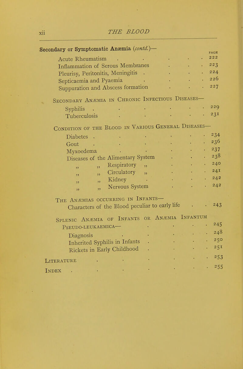 Secondary or Symptomatic Anaemia {contd.)— Acute Rheumatism Inflammation of Serous Membranes Pleurisy, Peritonitis, Meningitis . Septicaemia and Pyaemia Suppuration and Abscess formation Secondary Anaemia in Chronic Infectious Diseases— Syphilis . • • . . . Tuberculosis • • . . . Condition of the Blood in Various General Diseases Diabetes . Gout . . • Myxoedema Diseases of the Alimentary System „ „ Respiratory „ „ Circulatory „ „ Kidney „ Nervous System PACE 222 223 224 226 227 229 231 234 236 237 238 240 241 242 242 The Anemias occurring in Infants— Characters of the Blood peculiar to early life Splenic Anemia of Infants or Anemia Infantum Pseudo-leukaemica— Diagnosis Inherited Syphihs in Infants Rickets in Early Childhood Literature Index 243 245 248 250 251 253 25s