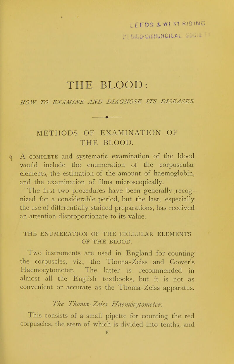 HOJV TO EXAMINE AND DIAGNOSE ITS DISEASES. METHODS OF EXAMINATION OF THE BLOOD. A COMPLETE and systematic examination of the blood would include the enumeration of the corpuscular elements, the estimation of the amount of haemoglobin, and the examination of films microscopically. The first two procedures have been generally recog- nized for a considerable period, but the last, especially the use of differentially-stained preparations, has received an attention disproportionate to its value. THE ENUMERATION OF THE CELLULAR ELEMENTS OF THE BLOOD. Two instruments are used in England for counting the corpuscles, viz., the Thoma-Zeiss and Gower's Haemocytometer. The latter is recommended in almost all the English textbooks, but it is not as convenient or accurate as the Thoma-Zeiss apparatus. The Thoma-Zeiss Haemocytometer. This consists of a small pipette for counting the red corpuscles, the stem of which is divided into tenths, and B