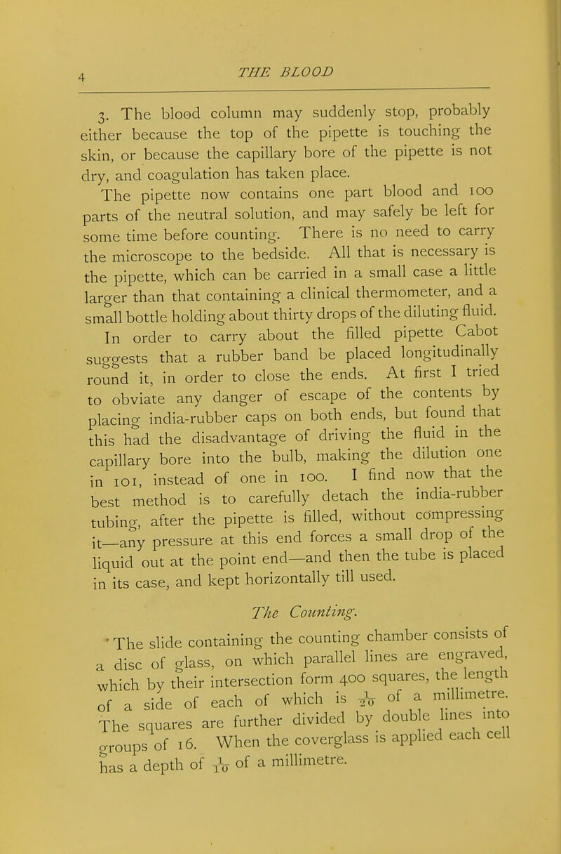 3. The blood column may suddenly stop, probably either because the top of the pipette is touching the skin, or because the capillary bore of the pipette is not dry, and coagulation has taken place. The pipette now contains one part blood and 100 parts of the neutral solution, and may safely be left for some time before counting. There is no need to carry the microscope to the bedside. All that is necessary is the pipette, which can be carried in a small case a little larger than that containing a clinical thermometer, and a small bottle holding about thirty drops of the diluting fluid. In order to carry about the filled pipette Cabot suggests that a rubber band be placed longitudinally roSnd it, in order to close the ends. At first I tried to obviate any danger of escape of the contents by placing india-rubber caps on both ends, but found that this had the disadvantage of driving the fluid in the capillary bore into the bulb, making the dilution one in loi, instead of one in 100. I find now that the best method is to carefully detach the india-rubber tubino-, after the pipette is filled, without compressmg it_any pressure at this end forces a small drop of the liquid out at the point end-and then the tube is placed in its case, and kept horizontally till used. The Counting. ' The slide containing the counting chamber consists of a disc of glass, on which parallel lines are engraved, which by their intersection form 400 squares, the length of a side of each of which is of a mflhmetre. The squares are further divided by double hues mto o-roups of 16. When the coverglass is applied each cell has a depth of of ^ millimetre.