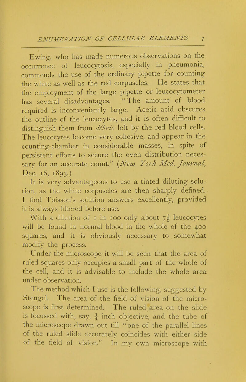 Ewing, who has made numerous observations on the occurrence of leucocytosis, especially in pneumonia, commends the use of the ordinary pipette for counting the white as well as the red corpuscles. He states that the employment of the large pipette or leucocytometer has several disadvantages.  The amount of blood required is inconveniently large. Acetic acid obscures the oudine of the leucocytes, and it is often difficult to distinguish them from dSbris left by the red blood cells. The leucocytes become very cohesive, and appear in the counting-chamber in considerable masses, in spite of persistent efforts to secure the even distribution neces- sary for an accurate count. [New York Med. Journal, Dec. 16, 1893.) It is very advantageous to use a tinted diluting solu- tion, as the white corpuscles are then sharply defined. I find Toisson's solution answers excellently, provided it is always filtered before use. With a dilution of i in 100 only about 7-|- leucocytes will be found in normal blood in the whole of the 400 squares, and it is obviously necessary to somewhat modify the process. Under the microscope it will be seen that the area of ruled squares only occupies a small part of the whole of the cell, and it is advisable to include the whole area under observation. The method which I use is the following, suggested by Stengel. The area of the field of vision of the micro- scope is first determined. The ruled area on the slide is focussed with, say, \ inch objective, and the tube of the microscope drawn out till one of the parallel lines of the ruled slide accurately coincides with either side of the field of vision. In ,my own microscope with