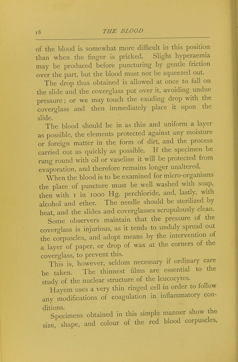 of the blood is somewhat more difficult in this position than when the finger is pricked. Slight hyperaemia may be produced before puncturing by gentle friction over the part, but the blood must not be squeezed out. The drop thus obtained is allowed at once to fall on the slide and the coverglass put over it, avoiding undue pressure; or we may touch the exuding drop with the covero-lass and then immediately place it upon the slide. The blood should be in as thin and uniform a layer as possible, the elements protected against any moisture or foreign matter in the form of dirt, and the process carried out as quickly as possible. If the specimen be rung round with oil or vaseline it will be protected from evaporation, and therefore remains longer unaltered.^ When the blood is to be examined for micro-organisms the place of puncture must be well washed with soap, then with i in looo Hg. perchloride, and, lasdy, with alcohol and ether. The needle should be sterilized by heat, and the slides and coverglasses scrupulously clean. Some observers maintain that the pressure of the coverglass is injurious, as it tends to unduly spread out the corpuscles, and adopt means by the intervention of a layer of paper, or drop of wax at the corners of the coverglass, to prevent this. This is, however, seldom necessary if ordinary care be taken.' The thinnest films are essential to the study of the nuclear structure of the leucocytes. Hayem uses a very thin ringed cell in order to follow any modifications of coagulation in inflammatory con- ditions. , 1 Specimens obtained in this simple manner show the size, shape, and colour of the red blood corpuscles,