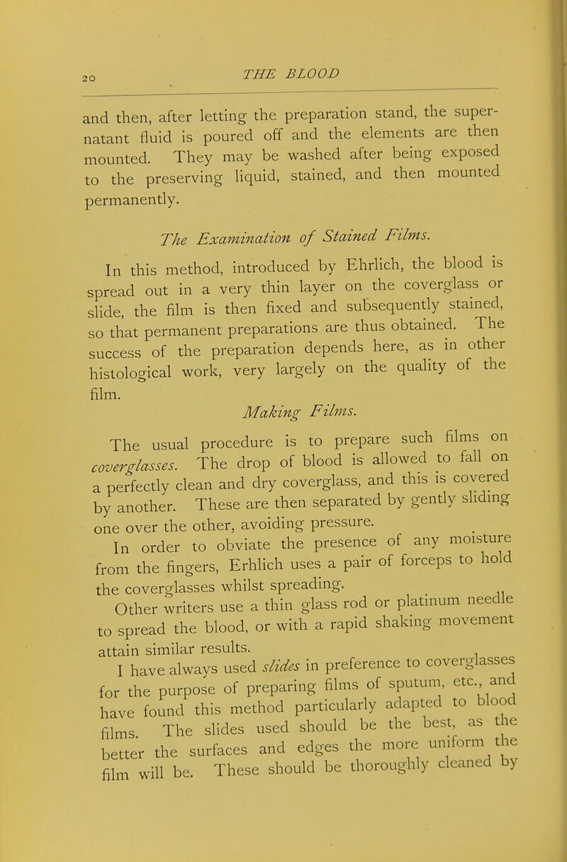 and then, after letting the preparation stand, the super- natant fluid is poured off and the elements are then mounted. They may be washed after being exposed to the preserving liquid, stained, and then mounted permanently. The Exmnination of Stained Films. In this method, introduced by Ehrlich, the blood is spread out in a very thin layer on the coverglass or slide, the film is then fixed and subsequently stained, so that permanent preparations are thus obtained. The success of the preparation depends here, as in other histological work, very largely on the quality of the film. Making Films. The usual procedure is to prepare such films on coverglasses. The drop of blood is allowed to fall ori a perfectly clean and dry coverglass, and this is covered by another. These are then separated by gently sliding one over the other, avoiding pressure. In order to obviate the presence of any moisture from the fingers, Erhlich uses a pair of forceps to hold the coverglasses whilst spreading. Other writers use a thin glass rod or platinum needle to spread the blood, or with a rapid shaking movement attain similar results. I have always used slides in preference to coverglasses for the purpose of preparing films of sputum, etc and have found this method particularly adapted to blood films The slides used should be the best, as the better the surfaces and edges the more uniform the film will be. These should be thoroughly cleaned by