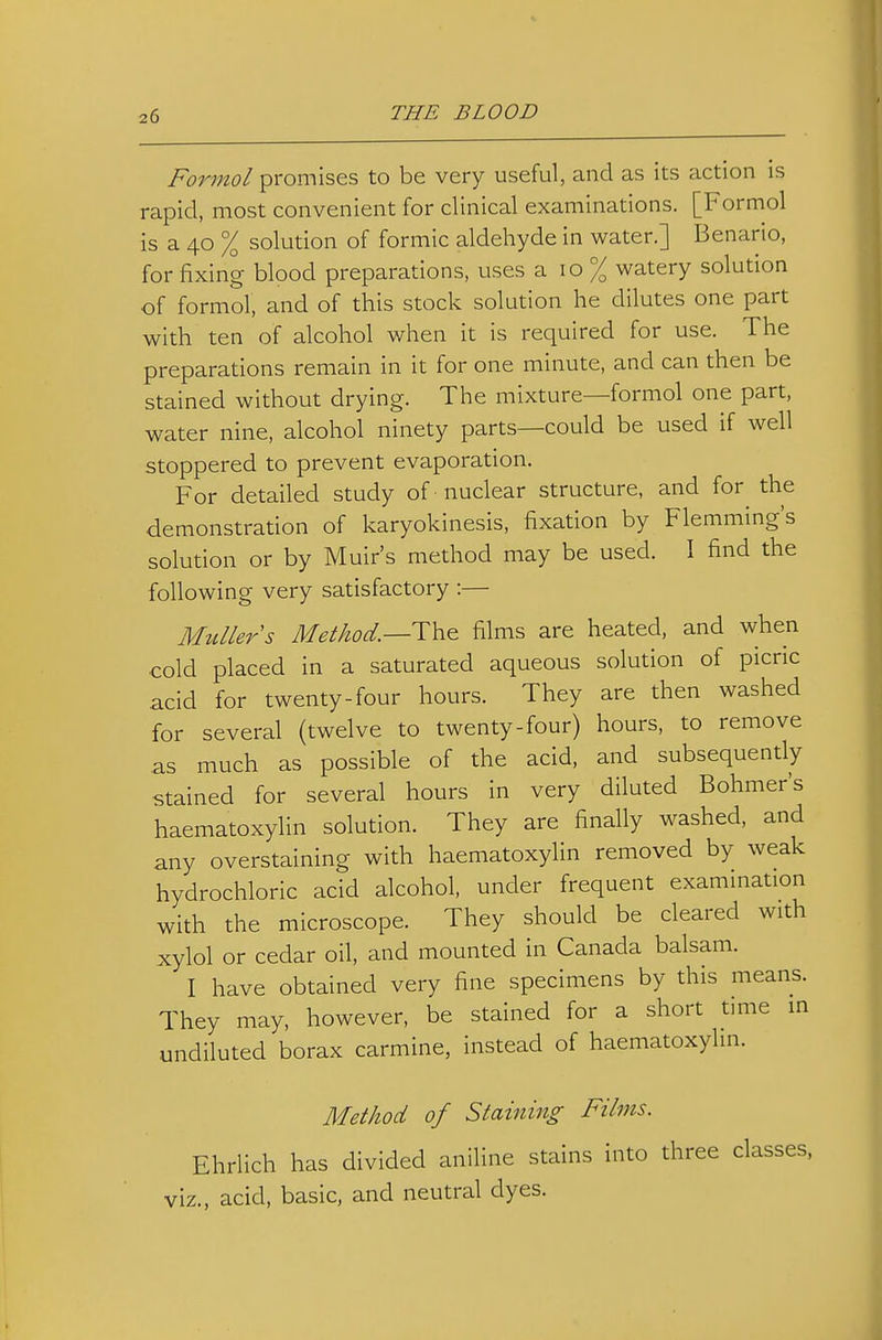 Formal promises to be very useful, and as its action is rapid, most convenient for clinical examinations. [Formol is a 40 % solution of formic aldehyde in water.] Benario, for fixing blood preparations, uses a 10 % watery solution of formol, and of this stock solution he dilutes one part with ten of alcohol when it is required for use. The preparations remain in it for one minute, and can then be stained without drying. The mixture—formol one part, water nine, alcohol ninety parts—could be used if well stoppered to prevent evaporation. For detailed study of nuclear structure, and for^ the demonstration of karyokinesis, fixation by Flemming's solution or by Muir's method may be used. \ find the following very satisfactory :— MuUers Method.—Th^ films are heated, and when ■cold placed in a saturated aqueous solution of picric acid for twenty-four hours. They are then washed for several (twelve to twenty-four) hours, to remove as much as possible of the acid, and subsequently stained for several hours in very diluted Bohmer's haematoxylin solution. They are finally washed, and any overstaining with haematoxylin removed by weak hydrochloric acid alcohol, under frequent examination with the microscope. They should be cleared with xylol or cedar oil, and mounted in Canada balsam. I have obtained very fine specimens by this means. They may, however, be stained for a short tmie in undiluted borax carmine, instead of haematoxylin. Method of Staining Films. Ehrlich has divided aniline stains into three classes, viz., acid, basic, and neutral dyes.