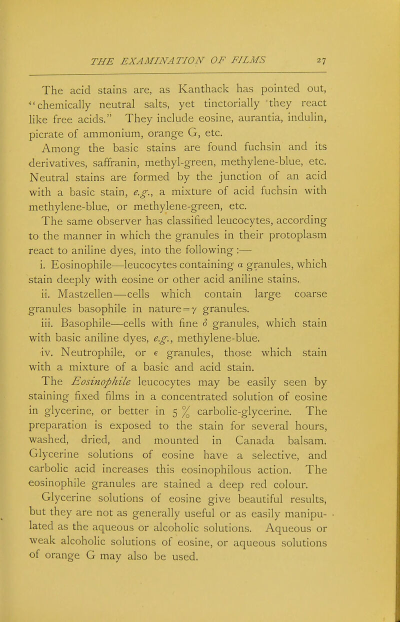 The acid stains are, as Kanthack has pointed out, chemically neutral salts, yet tinctorially 'they react hke free acids. They include eosine, aurantia, indulin, picrate of ammonium, orange G, etc. Among the basic stains are found fuchsin and its derivatives, saffranin, methyl-green, methylene-blue, etc. Neutral stains are formed by the junction of an acid with a basic stain, e.g., a mixture of acid fuchsin with methylene-blue, or methylene-green, etc. The same observer has classified leucocytes, according to the manner in which the granules in their protoplasm react to aniline dyes, into the following :— i. Eosinophile—leucocytes containing a granules, which stain deeply with eosine or other acid aniline stains. ii. Mastzellen—cells which contain large coarse granules basophile in nature = 7 granules. iii. Basophile—cells with fine ^ granules, which stain with basic aniline dyes, e.g., methylene-blue. iv. Neutrophile, or e granules, those which stain with a mixture of a basic and acid stain. The Eosinophile leucocytes may be easily seen by staining fixed films in a concentrated solution of eosine in glycerine, or better in 5 % carbolic-glycerine. The preparation is exposed to the stain for several hours, washed, dried, and mounted in Canada balsam. Glycerine solutions of eosine have a selective, and carbolic acid increases this eosinophilous action. The eosinophile granules are stained a deep red colour. Glycerine solutions of eosine give beautiful results, but they are not as generally useful or as easily manipu- lated as the aqueous or alcoholic solutions. Aqueous or weak alcoholic solutions of eosine, or aqueous solutions of orange G may also be used.