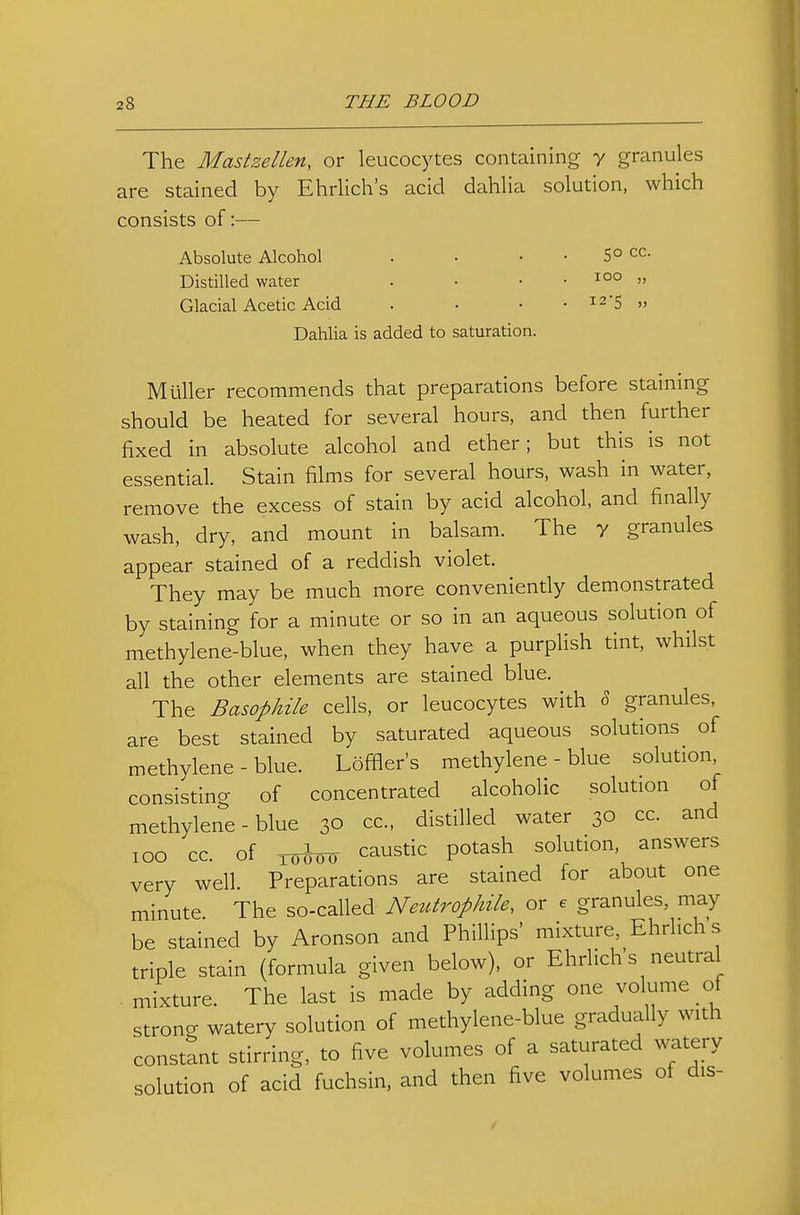 The Mastzellen, or leucocytes containing y granules are stained by Ehrlich's acid dahlia solution, which consists of:— Absolute Alcohol . • • . 50 cc. Distilled water . • • • » Glacial Acetic Acid . • • • i25 „ Dahlia is added to saturation. M tiller recommends that preparations before staining should be heated for several hours, and then further fixed in absolute alcohol and ether; but this is not essential. Stain films for several hours, wash in water, remove the excess of stain by acid alcohol, and finally wash, dry, and mount in balsam. The y granules appear stained of a reddish violet. They may be much more conveniently demonstrated by staining for a minute or so in an aqueous solution of methylene-blue, when they have a purplish tint, whilst all the other elements are stained blue. The Basophile cells, or leucocytes with ?> granules, are best stained by saturated aqueous solutions of methylene-blue. Loffler's methylene-blue solution consisting of concentrated alcoholic solution of methylene-blue 30 cc, distilled water 30 cc. and 100 cc. of 1(5^0(1 caustic potash solution, answers very well. Preparations are stained for about one minute The so-called Netitrophile, or e granules, may be stained by Aronson and Phillips' mixture, Ehrlich's triple stain (formula given below), or Ehrlich's neutral mixture. The last is made by adding one volume of strong watery solution of methylene-blue gradually with constant stirring, to five volumes of a saturated watery solution of acid fuchsin. and then five volumes of dis-