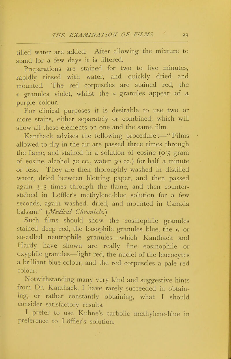 tilled water are added. After allowing the mixture to stand for a few days it is filtered. Preparations are stained for two to five minutes, rapidly rinsed with water, and quickly dried and mounted. The red corpuscles are stained red, the € granules violet, whilst the a granules appear of a purple colour. For clinical purposes it is desirable to use two or more stains, either separately or combined, which will show all these elements on one and the same film. Kanthack advises the following procedure :— Films allowed to dry in the air are passed three times through the flame, and stained in a solution of eosine (o'5 gram of eosine, alcohol 70 cc, water 30 cc.) for half a minute or less. They are then thoroughly washed in distilled water, dried between blotting paper, and then passed again 3-5 times through the flame, and then counter- stained in Loffler's methylene-blue solution for a few seconds, again washed, dried, and mounted in Canada balsam. {Medical Chronicle.^ Such films should show the eosinophile granules stained deep red, the basophile granules blue, the e, or so-called neutrophile granules—which Kanthack and Hardy have shown are really fine eosinophile or oxyphile granules—light red, the nuclei of the leucocytes a brilliant blue colour, and the red corpuscles a pale red colour. Notwithstanding many very kind and suggestive hints from Dr. Kanthack, I have rarely succeeded in obtain- ing, or rather constantly obtaining, what I should consider satisfactory results. I prefer to use Kuhne's carbolic methylene-blue in preference to Loffler's solution.