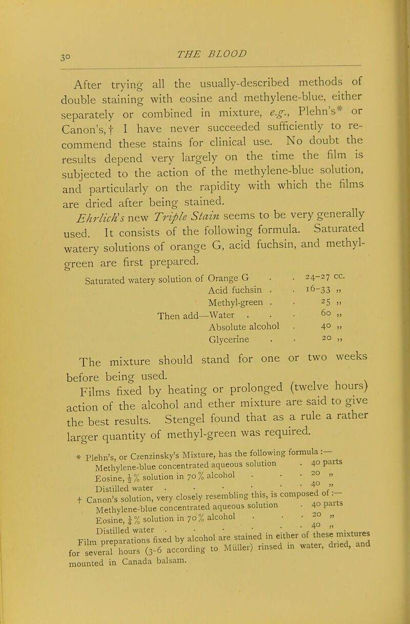 After trying all the usually-described methods of double staining with eosine and methylene-blue, either separately or combined in mixture, e.g., Plehn's* or Canon's, t I have never succeeded sufficiently to re- commend these stains for clinical use. No doubt the results depend very largely on the time the film^ is subjected to the action of the methylene-blue solution, and particularly on the rapidity with which the films are dried after being stained. EhrlicEs new Triple Stain seems to be very generally used. It consists of the following formula. Saturated watery solutions of orange G. acid fuchsin, and methyl- green are first prepared Saturated watery solution of Orange G 24-27 cc. 16-33 » 25 J) 60 „ 40 » 20 ,, Acid fuchsin . Methyl-green . Then add—Water . Absolute alcohol Glycerine The mixture should stand for one or two weeks before being used. Films fixed by heating or prolonged (twelve hours) action of the alcohol and ether mixture are said to give the best results. Stengel found that as a rule a rather larger quantity of methyl-green was required. * Plehn's, or Czenzinsky's Mixture, has the following formula:- Methylene-blue concentrated aqueous solution . 40 parts Eosine, i% solution in 70% alcohol • . • 20 „ Distilled water . • ■ , . .  ' J\ + Canon's solution, very closely resembling this, is ^°^P^«;^ °J Methylene-blue concentrated aqueous solution . 40 paits Eosine, J% solution in 70% alcohol . ' ' ^°  Fil™°™eD-,7atTons fixed by alcohol are stained in either of these mi«»es for severJhou: 3-6 accLding to MUller) rinsed in water, dr.ed, and mounted in Canada balsam.