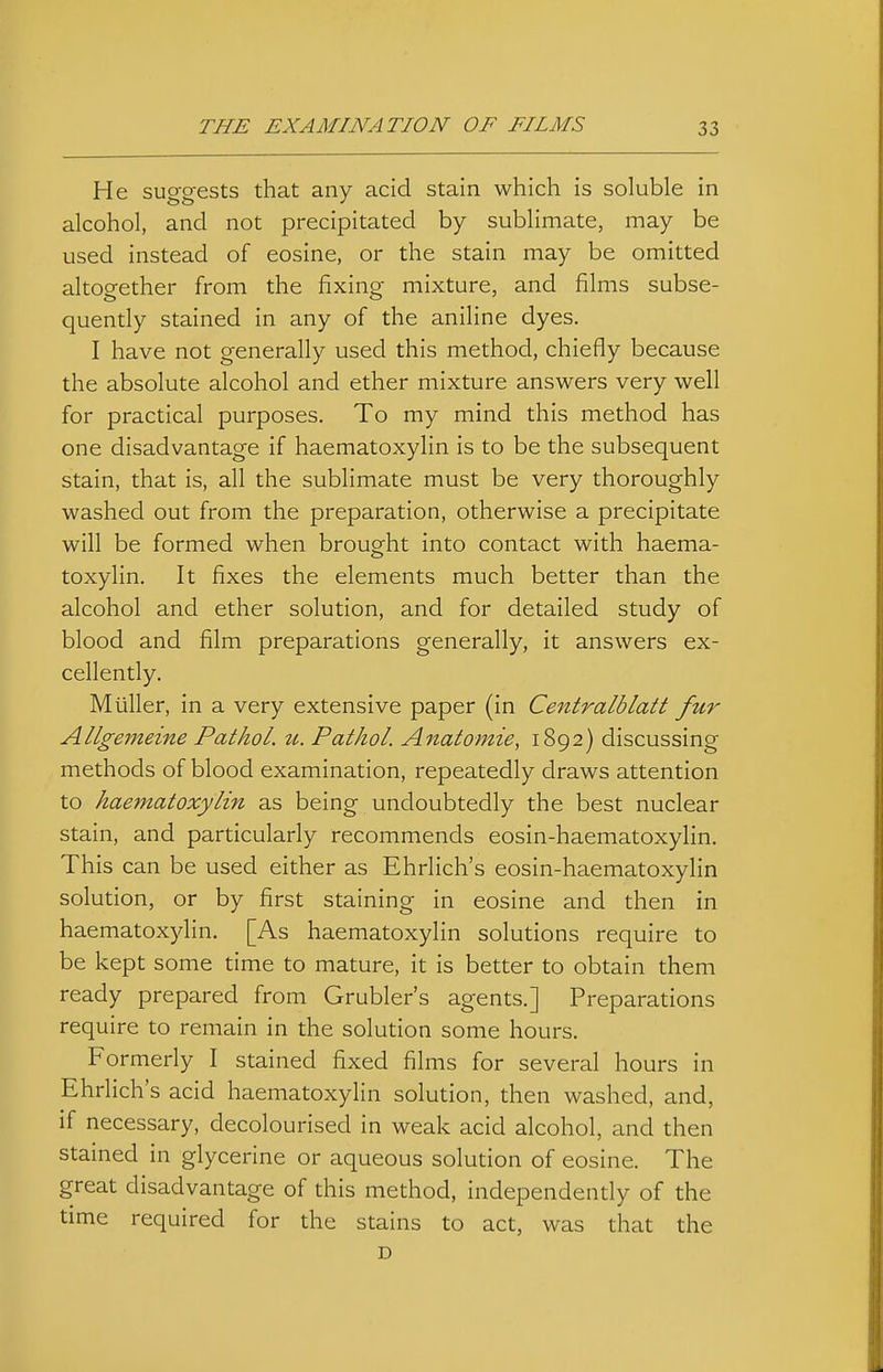 He susreests that any acid stain which is soluble in alcohol, and not precipitated by sublimate, may be used instead of eosine, or the stain may be omitted altogether from the fixing mixture, and films subse- quently stained in any of the aniline dyes. I have not generally used this method, chiefiy because the absolute alcohol and ether mixture answers very well for practical purposes. To my mind this method has one disadvantage if haematoxylin is to be the subsequent stain, that is, all the sublimate must be very thoroughly washed out from the preparation, otherwise a precipitate will be formed when brought into contact with haema- toxylin. It fixes the elements much better than the alcohol and ether solution, and for detailed study of blood and film preparations generally, it answers ex- cellently. Mtiller, in a very extensive paper (in Centralblatt fur Allgememe Pathol, u. Pathol. Anatomie, 1892) discussing methods of blood examination, repeatedly draws attention to haematoxylin as being undoubtedly the best nuclear stain, and particularly recommends eosin-haematoxylin. This can be used either as Ehrlich's eosin-haematoxylin solution, or by first staining in eosine and then in haematoxylin. [As haematoxylin solutions require to be kept some time to mature, it is better to obtain them ready prepared from Grubler's agents.] Preparations require to remain in the solution some hours. Formerly I stained fixed films for several hours in Ehrlich's acid haematoxylin solution, then washed, and, if necessary, decolourised in weak acid alcohol, and then stained in glycerine or aqueous solution of eosine. The great disadvantage of this method, independently of the time required for the stains to act, was that the D