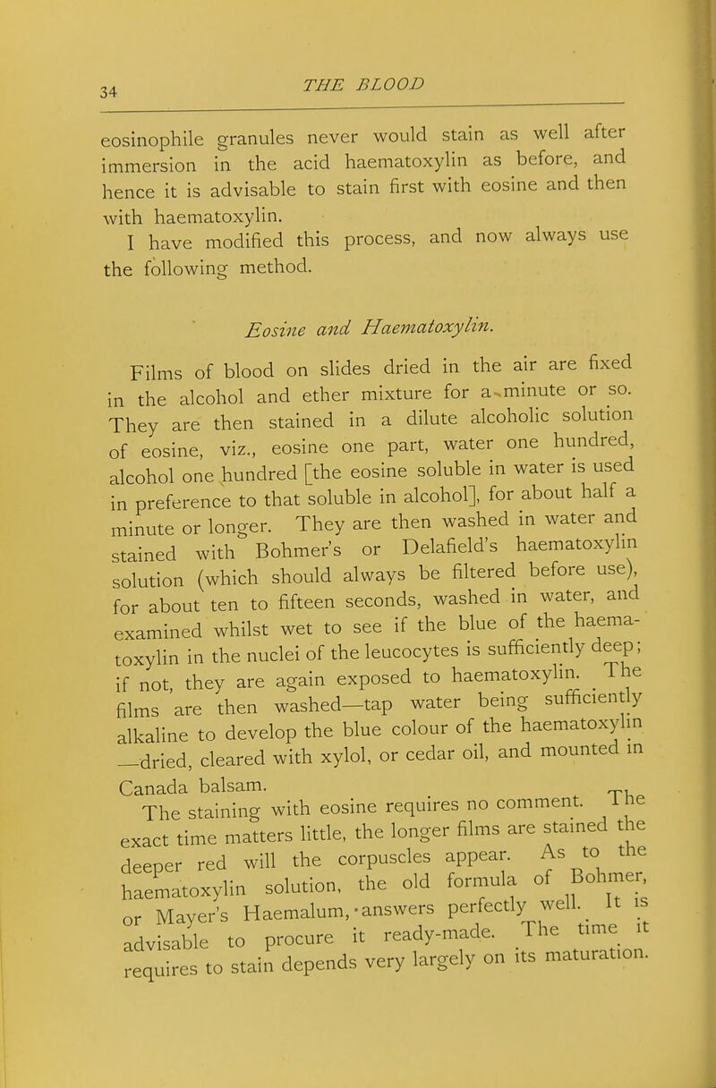 eosinophile granules never would stain as well after immersion in the acid haematoxylin as before, and hence it is advisable to stain first with eosine and then with haematoxylin, I have modified this process, and now always use the following method. Eosine and Haematoxylin. Films of blood on slides dried in the air are fixed in the alcohol and ether mixture for a.minute or so. They are then stained in a dilute alcoholic solution of eosine, viz., eosine one part, water one hundred, alcohol one hundred [the eosine soluble in water is used in preference to that soluble in alcohol], for about half a minute or longer. They are then washed in water and stained with Bohmer's or Delafield's haematoxylin solution (which should always be filtered before use) for about ten to fifteen seconds, washed m water, and examined whilst wet to see if the blue of the haema- toxylin in the nuclei of the leucocytes is sufficiently deep; if not they are again exposed to haematoxylin. The films 'are then washed-tap water being sufficiently alkaline to develop the blue colour of the haematoxyhn —dried, cleared with xylol, or cedar oil, and mounted in Canada balsam. The staining with eosine requires no comment. i le exact time matters little, the longer films are stained the deeper red will the corpuscles appear. As to the haematoxylin solution, the old formula of Bobner or Mayer's Haemalum,-answers perfectly well._ It is advisable to procure it ready-made. The time it requires to stain depends very largely on its maturation.