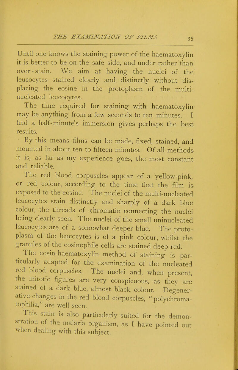 Until one knows the staining power of the haematoxylin it is better to be on the safe side, and under rather than over-stain. We aim at having the nuclei of the leucocytes stained clearly and distinctly without dis- placing the eosine in the protoplasm of the multi- nucleated leucocytes. The time required for staining with haematoxylin may be anything from a few seconds to ten minutes. I find a half-minute's immersion gives perhaps the best results. By this means films can be made, fixed, stained, and mounted in about ten to fifteen minutes. Of all methods it is, as far as my experience goes, the most constant and reliable. The red blood corpuscles appear of a yellow-pink, or red colour, according to the time that the film is exposed to the eosine. The nuclei of the multi-nucleated leucocytes stain distinctly and sharply of a dark blue colour, the threads of chromatin connecting the nuclei being clearly seen. The nuclei of the small uninucleated leucocytes are of a somewhat deeper blue. The proto- plasm of the leucocytes is of a pink colour, whilst the granules of the eosinophile cells are stained deep red. The eosin-haematoxylin method of staining is par- ticularly adapted for the examination of the nucleated red blood corpuscles. The nuclei and, when present, the mitotic figures are very conspicuous, as they are stained of a dark blue, almost black colour. Degener- ative changes in the red blood corpuscles, polychroma- tophilia, are well seen. This stain is also particularly suited for the demon- stration of the malaria organism, as I have pointed out when dealing with this subject.