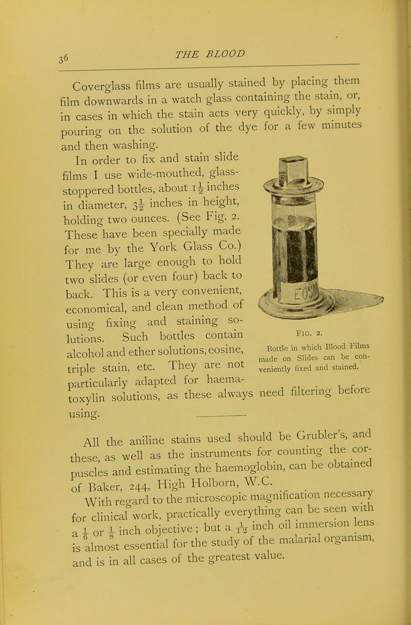 Coverglass films are usually stained by placing them film downwards in a watch glass containing the stain, or, in cases in which the stain acts very quickly, by simply pouring on the solution of the dye for a few mmutes and then washing. In order to fix and stain slide films I use wide-mouthed, glass- stoppered bottles, about inches in diameter, 3^ inches in height, holding two ounces. (See Fig. 2. These have been specially made for me by the York Glass Co.) They are large enough to hold two slides (or even four) back to back. This is a very convenient, economical, and clean method of using fixing and staining so- lutions. Such botdes contain alcohol and ether solutions, eosine, triple stain, etc. They are not particularly adapted for haema- toxylin solutions, as these always need filtermg before using. All the aniline stains used should be Grubler's, and these as well as the instruments for countmg the cor- puscles and estimating the haemoglobin, can be obtamed of Baker, 244, High Holborn, W.C. With regard to the microscopic magnification necessary for clinical work, practically everything can be seen with a f or i inch objective ; but a ,V inch od immersion lens \ almost essential for the study of the malarial organism, and is in all cases of the greatest value. Fig. 2. Bottle in which Blood Films made on Slides can be cpn- veniently fixed and stained.