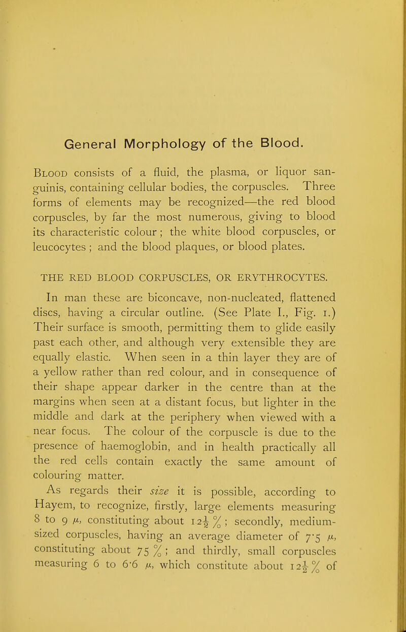 General Morphology of the Blood. Blood consists of a fluid, the plasma, or liquor san- guinis, containing cellular bodies, the corpuscles. Three forms of elements may be recognized—the red blood corpuscles, by far the most numerous, giving to blood its characteristic colour; the white blood corpuscles, or leucocytes ; and the blood plaques, or blood plates. THE RED BLOOD CORPUSCLES, OR ERYTHROCYTES. In man these are biconcave, non-nucleated, flattened discs, having a circular outline. (See Plate I., Fig. i.) Their surface is smooth, permitting them to glide easily past each other, and although very extensible they are equally elastic. When seen in a thin layer they are of a yellow rather than red colour, and in consequence of their shape appear darker in the centre than at the margins when seen at a distant focus, but lighter in the middle and dark at the periphery when viewed with a near focus. The colour of the corpuscle is due to the presence of haemoglobin, and in health practically all the red cells contain exactly the same amount of colouring matter. As regards their size it is possible, according to Hayem, to recognize, firstly, large elements measuring 8 to 9 constituting about 12\ % ; secondly, medium- sized corpuscles, having an average diameter of 7*5 constituting about 75 % ; and thirdly, small corpuscles measuring 6 to 6-6 m. which constitute about 12!% of