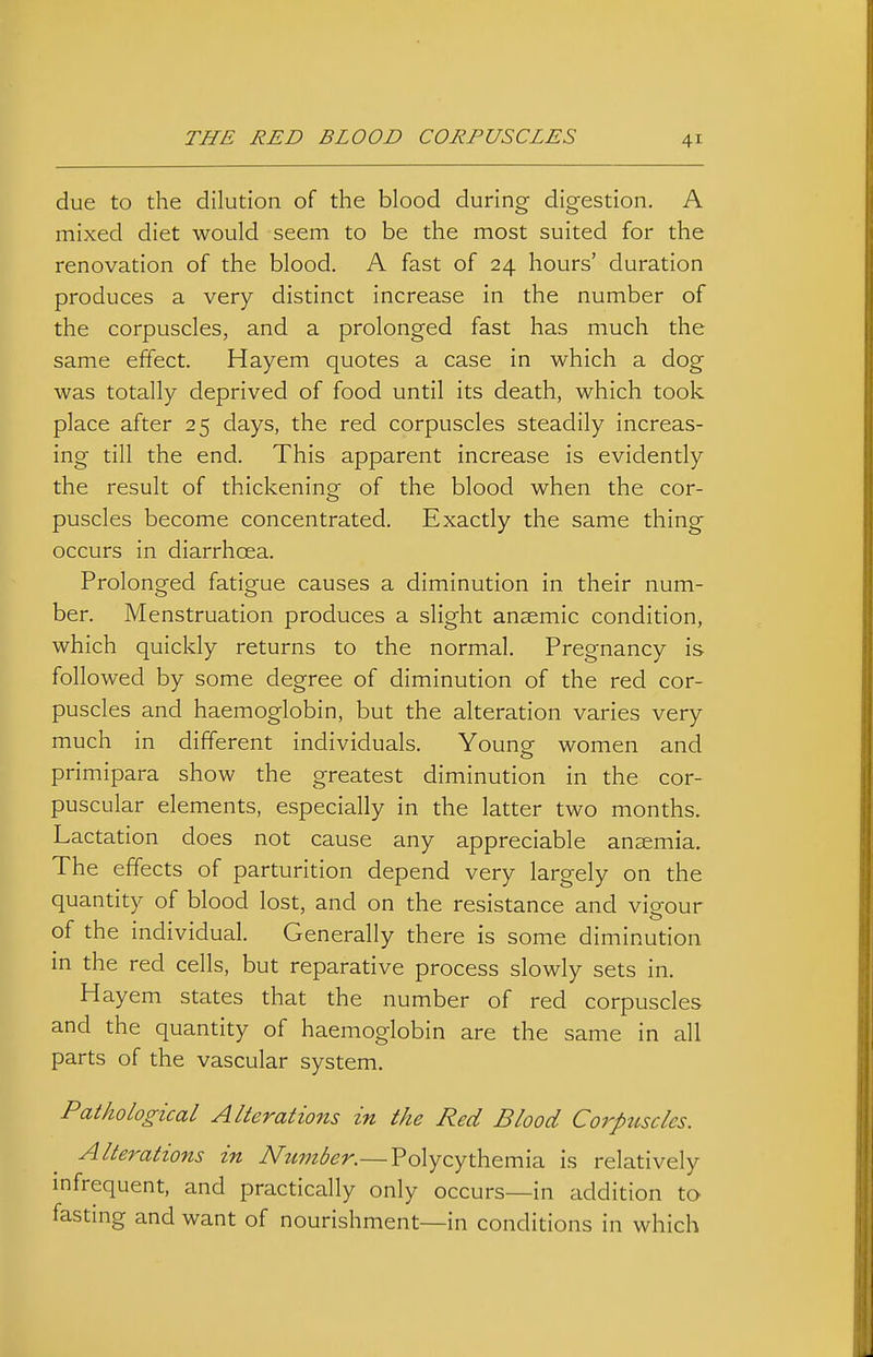 due to the dilution of the blood during digestion. A mixed diet would seem to be the most suited for the renovation of the blood. A fast of 24 hours' duration produces a very distinct increase in the number of the corpuscles, and a prolonged fast has much the same effect. Hayem quotes a case in which a dog was totally deprived of food until its death, which took place after 25 days, the red corpuscles steadily increas- ing till the end. This apparent increase is evidently the result of thickening of the blood when the cor- puscles become concentrated. Exactly the same thing occurs in diarrhoea. Prolonged fatigue causes a diminution in their num- ber. Menstruation produces a slight anaemic condition, which quickly returns to the normal. Pregnancy is followed by some degree of diminution of the red cor- puscles and haemoglobin, but the alteration varies very much in different individuals. Young women and primipara show the greatest diminution in the cor- puscular elements, especially in the latter two months. Lactation does not cause any appreciable anaemia. The effects of parturition depend very largely on the quantity of blood lost, and on the resistance and vigour r 1 • of the mdividual. Generally there is some diminution in the red cells, but reparative process slowly sets in. Hayem states that the number of red corpuscles and the quantity of haemoglobin are the same in all parts of the vascular system. Pathological Alterations in the Red Blood Corpttscles. Alterations in Number.— Polycythemia is relatively mfrequent, and practically only occurs—in addition to fastmg and want of nourishment—in conditions in which