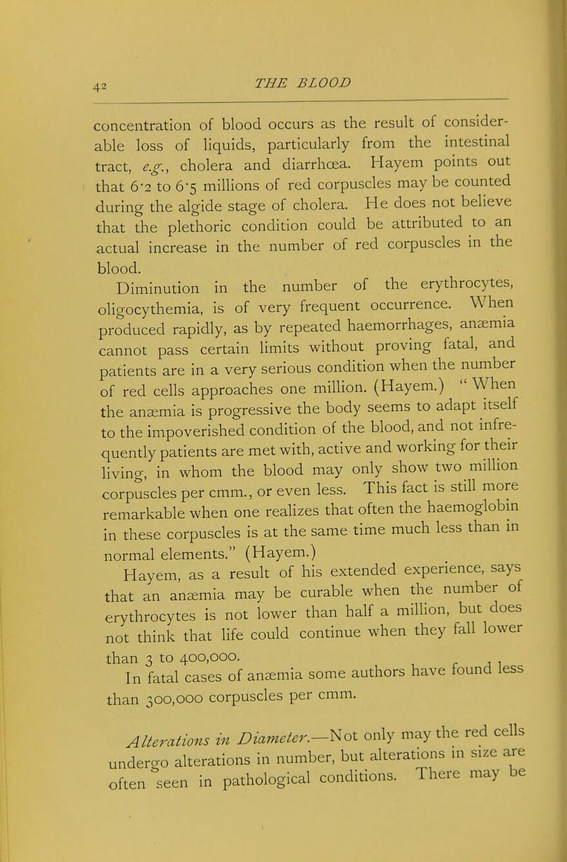 concentration of blood occurs as the result of consider- able loss of liquids, particularly from the intestinal tract, e.g., cholera and diarrhoea. Hayem points out that 6-2 to 6-5 millions of red corpuscles maybe counted during the algide stage of cholera. He does not believe that the plethoric condition could be attributed to an actual increase in the number of red corpuscles in the blood. Diminution in the number of the erythrocytes, oligocythemia, is of very frequent occurrence. When produced rapidly, as by repeated haemorrhages, anaemia cannot pass certain limits without proving fatal, and patients are in a very serious condition when the number of red cells approaches one million. (Hayem.)  When the anemia is progressive the body seems to adapt itself to the impoverished condition of the blood, and not infre- quently patients are met with, active and working for their living, in whom the blood may only show two million corpuscles per cmm., or even less. This fact is still more remarkable when one realizes that often the haemoglobm in these corpuscles is at the same time much less than m normal elements. (Hayem.) Hayem, as a result of his extended experience, says that an anemia may be curable when the number of erythrocytes is not lower than half a million, but does not think that life could continue when they fall lower than 3 to 400,000. r J 1 In fatal cases of anemia some authors have found less than 300,000 corpuscles per cmm. Alterations in Diameter.-\^ol only may the red cells underao alterations in number, but alterations m size are often seen in pathological conditions. There may be