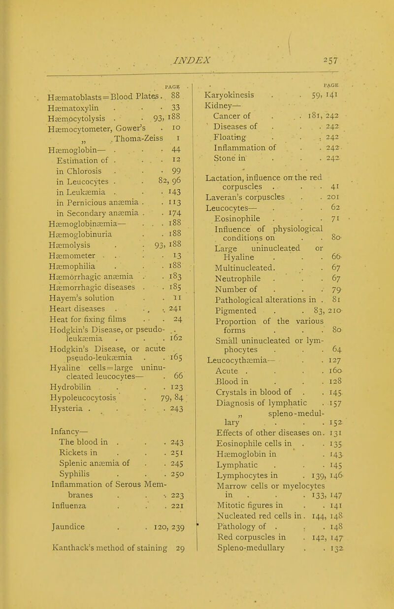 I 82 H£Ematoblasts = Blood Plates. Hjematoxylin Hsempcytolysis . -93) Hasmocytometer, Gower's „ . Thoma-Zeiss Hasmoglobin— Estimation of in Chlorosis in Leucocytes in Leukeemia in Pernicious anjemia in Secondary anaemia Hcemoglobinasmia— Haemoglobinuria Hsemolysis Hasmometer ■ Haemophilia Hsemorrhagic anaemia HEemorrhagic diseases Hayem's solution Heart diseases Heat for fixing films Hodgkin's Disease, or pseudo- leukaemia - . .162 Hodgkin's Disease, or acute . pseudo-leukaemia . . 165 Hyaline cells = large uninu- cleated leucocytes— . 66 Hydrobilin . . .123 Hypoleucocytosis . 79, 84 Hysteria . . . . 243 Infancy— The blood in . . . 243 Rickets in . . .251 Splenic anemia of . . 245 Syphilis . . . 250 Inflammation of Serous Mem- branes . . •. 223 Influenza . . . 221 Jaundice . . 120, 239 Kanthack's method of staining 29 I'AGB 88 33 188 10 I 44 12 99 , 96 143 3 174 188 188 188 13 188 183 185 II 241 24 PAGE Karyokinesis • 59. 141 Kidneys Cancer of . 181, 242 Diseases of . 242 Floating . 242 Inflammation of . 242 Stone in . 242 Large Lactation, influence on the red corpuscles Laveran's corpuscles Leucocytes— Eosinophile Influence of physiological conditions on uninucleated or Hyaline Multinucleated. Neutrophile Number of . . . Pathological alterations in . Pigmented . . 83, Proportion of the various forms Small uninucleated or lym- phocytes Leucocythaemia— Acute . Blood in Crystals in blood of Diagnosis of lymphatic „ spleno-medul lary Effects of other diseases on Eosinophile cells in Haemoglobin in Lymphatic Lymphocytes in . 139, Marrow cells or myelocytes • 133, in . Mitotic figures in Nucleated red cells in, Pathology of . Red corpuscles in Spleno-meduUary 144, 142 41 201 62 71 So- 66- 67 67 79 81 210 80 64 127 160 128 145 157 152 131 135 143- 145 146 147 141 148 148 147 1^2