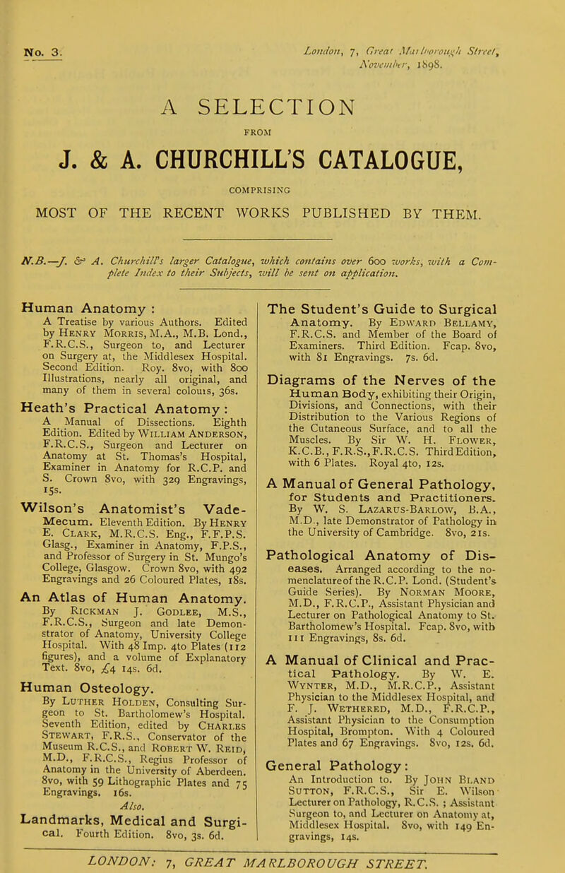 A'oveiiihtr, 1898. A SELECTION FROM J. & A. CHURCHILL'S CATALOGUE, COMPRISING MOST OF THE RECENT WORKS PUBLISHED BY THEM. N.B.—J. (St a. ChurchilVs larger Catalogue, which contains over 600 works, with a Com- plete Index to their Siil>jects, will he sent on application. Human Anatomy : A Treatise by various Authors. Edited by Henry Morris, M.A., M.B. Lond., F.R.C.S., Surgeon to, and Lecturer on Surgery at, the Middlesex Hospital. Second Edition. Roy. 8vo, with 800 Illustrations, nearly all original, and many of them in several colouis, 36s. Heath's Practical Anatomy: A _ Manual of Dissections. Eighth Edition. Edited by William Anderson, F.R.C.S., Surgeon and Lecturer on Anatomy at St. Thomas's Hospital, Examiner in Anatomy for R.C.P. and S. Crown Svo, with 32Q Engravings, 15s. Wilson's Anatomist's Vade- Mecum. Eleventh Edition. By Henry E. Clark, M.R.C.S. Eng., F.F.P.S. Glasg., Examiner in Anatomy, F.P.S., and Professor of Surgery in St. Mungo's College, Glasgow. Crown Svo, with 492 Engravings and 26 Coloured Plates, i8s. An Atlas of Human Anatomy. By RiCKMAN J. GODLEE, M.S., F. R.C.S., Surgeon and late Demon- strator of Anatomy, University College Hospital. With 48 Imp. 4to Plates (112 figures), and a volume of Explanatory Text. Svo, £6, 14s. 6d. Human Osteology. By Luther Holden, Consulting Sur- geon to St. Bartholomew's Hospital. Seventh Edition, edited by Charles Stewart, F.R.S., Conservator of the Museum R.C.S., and Robert W. Reid, M.D., F.R.C.S., Regius Professor of Anatomy in the University of Aberdeen. Svo, with 59 Lithographic Plates and 75 Engravings. i6s. Also. Landmarks, Medical and Surgi- cal. Fourth Edition. Svo, 3s. 6d. The Student's Guide to Surgical Anatomy. By Edward Bellamy, F.R.C.S. and Member of the Board of Examiners. Third Edition. Fcap. Svo, with Si Engravings. 7s. 6d. Diagrams of the Nerves of the Human Body, exhibiting their Origin, Divisions, and Connections, with their Distribution to the Various Regions of the Cutaneous Surface, and to all the Muscles. By Sir W. H. Flower, K.C.B., F.R.S.,F.R.C.S. ThirdEdition, with 6 Plates. Royal 4to, 12s. A Manual of General Pathology, for Students and Practitioners. By W. S. Lazarus-Barlow, B.A., M.D., late Demonstrator of Pathology in the University of Cambridge. Svo, 21s. Pathological Anatomy of Dis- eases. Arranged according to the no- menclatureof the R.C.P. Lond. (Student's Guide Series). By Norman Moore, M.D., F.R.C.P., Assistant Physician and Lecturer on Pathological Anatomy to St. Bartholomew's Hospital. Fcap. Svo, with 111 Engravings, 8s. 6d. A Manual of Clinical and Prac- tical Pathology. By W. E. Wynter, M.D., M.R.C.P., Assistant Physician to the Middlesex Hospital, and F. J. Wethered, M.D., F.R.C.P., Assistant Physician to the Consumption Hospital, Brompton. With 4 Coloured Plates and 67 Engravings. Svo, 12s. 6d. General Pathology: An Introduction to. By John Bland Sutton, F.R.C.S., Sir E. Wilson Lecturer on Pathology, R.C.S. ; Assistant Surgeon to, and Lecturer on Anatomy at, Middlesex Hospital. Svo, with 149 En- gravings, 14s.