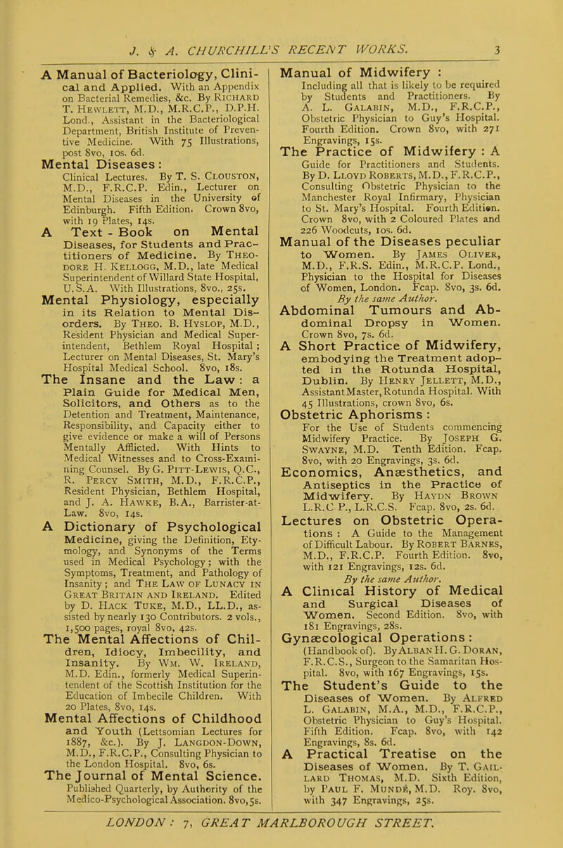 A Manual of Bacteriology, Clini- cal and Applied. With an Appendix on Bacterial Remedies, &c. By Richard T. Hewlett, M.D., M.R.C.P., D.P.H. Lond., Assistant in the Bacteriological Department, British Institute of Preven- tive Medicine. With 75 Illustrations, ix)st 8vo, los. 6d. Mental Diseases: Clinical Lectures. By T. S. Clouston, M.D., F.R.C.P. Edin., Lecturer on Mental Diseases in the University of Edinburgh. Fifth Edition. Crovi^n 8vo, with 19 Plates, 14s. A Text - Book on Mental Diseases, for Students and Prac- titioners of Medicine. By Theo- dore H. Kellogg, M.D., late Medical Superintendent of Willard State Hospital, U.S.A. With Illustrations, 8vo., 25s. Mental Physiology, especially in its Relation to Mental Dis- orders. By Theo. B. Hyslop, M.D., Resident Physician and Medical Super- intendent, Bethlem Royal Hospital ; Lecturer on Mental Diseases, St. Mary's Hospital Medical School. 8vo, i8s. The Insane and the Law: a Plain Guide for Medical Men, Solicitors, and Others as to the Detention and Treatment, Maintenance, Responsibility, and Capacity either to give evidence or make a will of Persons Mentally Afflicted. With Hints to Medical Witnesses and to Cross-Exami- ning Counsel. By G. Pitt-Lewis, Q.C., R. Percy Smith, M.D., F.R.C.P., Resident Physician, Bethlem Hospital, and J. A. Hawke, B.A., Barrister-at- Law. 8vo, 14s. A Dictionary of Psychological Medicine, giving the Definition, Ety- mology, and Synonyms of the Terms used in Medical Psychology; with the Symptoms, Treatment, and Pathology of Insanity ; and The Law of Lunacy in Great Britain and Ireland. Edited by D. Hack Tuke, M.D., LL.D., as- sisted by nearly 130 Contributors. 2 vols., 1,500 pages, royal 8vo, 42s. The Mental Affections of Chil- dren, Idiocy, Imbecility, and Insanity. By Wm. W. Ireland, M.D. Edin., formerly Medical Superin- tendent of the Scottish Institution for the Education of Imbecile Children. With 20 Plates, 8vo, 14s. Mental Affections of Childhood and Youth (Lettsomian Lectures for 1887, &c.). By J. Langdon-Down, M.D., F.R.C.P., Consulting Physician to the London Hospital. 8vo, 6s. The Journal of Mental Science. Published Quarterly, by Authority of the Medico-Psychological Association. 8vo,Ss. Manual of Midwifery : Including all that is likely to be required by Students and Practitioners. By A. L. Galahin, M.D., F.R.C.P., Obstetric Physician to Guy's Plospital. Fourth Edition. Crown 8vo, with 271 Engravings, 15s. The Practice of Midwifery : A Guide for Practitioners and Students. By D. Lloyd Roberts, M.D., F.R.C.P., Consulting Obstetric Physician to the Manchester Royal Infirmary, Physician to St. Mary's Hospital. Fourth Edition. Crown 8vo, with 2 Coloured Plates and 226 Woodcuts, los. 6d. Manual of the Diseases peculiar to Women. By James Oliver, M.D., F.R.S. Edin., M.R.C.P. Lond., Physician to the Hospital for Diseases of Women, London. Fcap. 8vo, 3s. 6d. By the same Author. Abdominal Tumours and Ab- dominal Dropsy in Women. Crown 8vo, 7s. 6d. A Short Practice of Midwifery, embodying the Treatment adop- ted in the Rotunda Hospital, Dublin. By Henry Jellett, M.D., Assistant Master, Rotunda Hospital. With 45 Illustrations, crown 8vo, 6s. Obstetric Aphorisms : For the Use of Students commencing Midwifery Practice. By Joseph G. Swayne, M.D. Tenth Edition. Fcap. 8vo, with 20 Engravings, 3s. 6d. Economics, Anaesthetics, and Antiseptics in the Practice of Midwifery. By Haydn Brown L.R.C P., L.R.C.S. Fcap. 8vo, 2s. 6d. Lectures on Obstetric Opera- tions : A Guide to the Management of Difficult Labour. By Robert Barnes, M.D., F.R.C.P. Fourth Edition. 8vo, with 121 Engravings, 12s. 6d. By the same Author. A Clinical History of Medical and Surgical Diseases of Women. Second Edition. 8vo, with 181 Engravings, 28s. Gynaecological Operations : (Handbook of). ByALBAN 11. G. DORAN, F.R.C.S., Surgeon to the Samaritan Hos- pital. 8vo, with 167 Engravings, 155. The Student's Guide to the Diseases of Women. By Alkred L. Galabin, M.A., M.D., F.R.C.P., Obstetric Physician to Guy's Hospital. Fifth Edition. Fcap. 8vo, with 142 Engravings, 8s. 6d. A Practical Treatise on the Diseases of Women. By T. Gail- lard Thomas, M.D. Sixth Edition, by Paul F. Mundi?;, M.D. Roy. 8vo, with 347 Engravings, 2Ss.