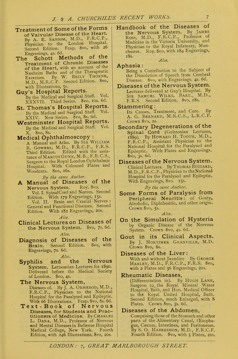 Treatment of Some of the Forms of Valvular Disease of the Heart. By A. E. Sansom, M.D., F.R.C.P., Physician to the London Hospital. Second Edition. Fcap. 8vo, with 26 Engravings, 4s. 6d. r i_ The Schott Methods of the Treatment of Chronic Diseases of the Heart, with an account of the Nauheim Baths and of the Therapeutic Exercises. By W. Bezly ThorNE, M.D., M.R.C.P. Second Edition. 8vo, with lUustrations, 5s. Guy's Hospital Reports. By the Medical and Surgical Staft. Vol. XXXVII. Third Series. 8vo. los. 6d. St. Thomas's Hospital Reports. By the Medical and Surgical Staff. Vol. XXIV. New Series. 8vo, 8s. 6d. Westminster Hospital Reports. By the Medical and Surgical Staff. Vol. X. 8vo, 8s. Medical Ophthalmoscopy : A Manual and Atlas. By Sir William R. GowERS, M.D., F.R.C.P., F.R.S. Third Edition. Edited with the assis- tance of Marcus GuNN, M.B., F.R.C.S., Surgeon to the Royal London Ophthalmic Hospital. With Coloured Plates and Woodcuts. 8vo, i6s. By the same Author. A Manual of Diseases of the Nervous System. Roy. 8vo. Vol. I. SpinalCord and Nerves. Second Edition. With 179 Engravings, 15s. Vol. II. Brain and Cranial Nerves : General and Functional Diseases. Second Edition. With 182 Engravings, 20s. Also. Clinical Lectures on Diseases of the Nervous System. 8vo, 7s. 6d. Also. Diagnosis of Diseases of the Brain. Second Edition. Svo, with Engravings, 7s. 6d. Also. Syphilis and the Nervous System. Lettsoniian Lectures for 1890. Delivered before the Medical Society of London. Svo, 4s. The Nervous System, Diseases of. By J. A. Ormerod, M.D., F.R.C.P., Physician to the National Hospital for the Paralysed and Epileptic. With 66 Illustrations. Fcap. 8vo, 8s. 6d. Text-Book of Nervous Diseases, for Students and Prac- titioners of Medicine. By Charles L. Dana, M.D., Professor of Nervous and Mental Diseases in Bellevue Hospital Medical College, New York. Fourth Edition, with 246 Illustrations, Svo, 20s. Handbook of the Diseases of the Nervous System. By James Ross, M.D., F.R.C.P., Professor of Medicine in the Victoria University, and Physician to the Royal Infirmary, Man- chester. Roy. Svo, with 184 Engravings, iSs. Also. Aphasia: Being a Contribution to the Subject of the Dissolution of Speech from Cerebral Disease. Svo, with Engravings. 4s. 6d. Diseases of the Nervous System. Lectures delivered at Guy's Hospital. By Sir Samuel Wilks, Bart., M.D., F.R.S. Second Edition. Svo, iSs. Stammering: Its Causes, Treatment, and Cure. By A. G. Bernard, M.R.C.S., L.R.C.P. Crown Svo, 2S. Secondary Degenerations of the Spinal Cord (Gulstonian Lectures, 1S89). By Howard H. Tooth, M.D., F.R.C.P., Assistant Physician to the National Hospital for the Paralysed and Epileptic. With Plates and Engravings. Svo, 3s. 6d. Diseases of the Nervous System. Clinical Lectures. By Thomas Buzzard, M.D.,F.R.C.P., Physician to theNationa) Hospital for the Paralysed and Epileptic. With Engravings, Svo. 15s. By the same Author. Some Forms of Paralysis from Peripheral Neuritis: of Gouty, Alcoholic, Diphtheritic, and other origin. Crown Svo, Ss. Also. On the Simulation of Hysteria by Organic Disease of the Nervous System. Crown Svo, 4s. 6d. Gout in its Clinical Aspects. By J. Mortimer Granville, M.D. Crown Svo, 6s. Diseases of the Liver: With and without Jaundice By George Harley, M.D., F.R.C.P., F.R.S. Svo, with 2 Plates and 36 Engravings, 2Is. Rheumatic Diseases, (Differentiation in). By Hugh Lane, Surgeon tQ^lhe Royal Mineral Water Hospital, Bath, and Hon. Medical Officer to the Royal United Hospital, Bath. Second Edition, much Enlarged, with 8 Plates. Crown Svo, 3s. 6d. Diseases of the Abdomen, Comprising those of the Stomach and other parts of the Alimentary Canal, CEsopha- gus, Ccecum, Intestines, and Peritoneum. By S. O. Habershon, M.D., F.R.C.P. Fourth Edition. Svo, with 5 Plates, 21s.