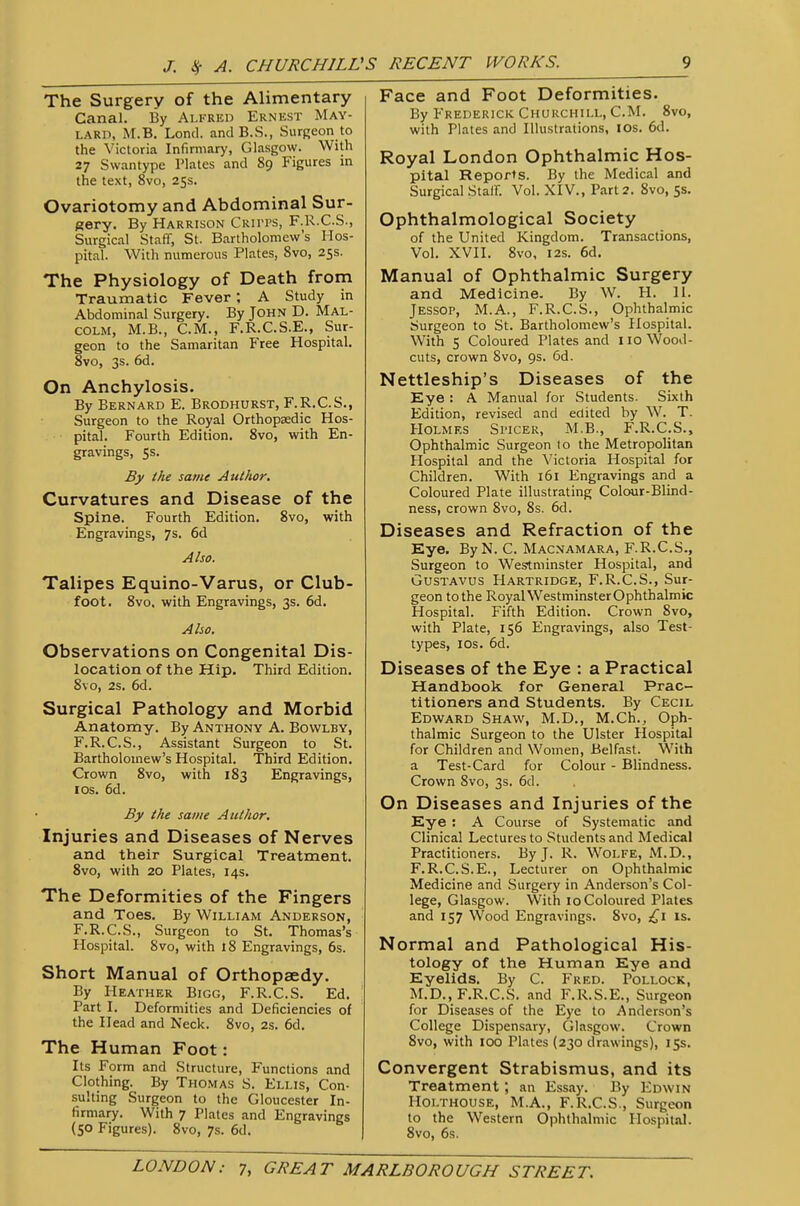 The Surgery of the Alimentary Canal. By Alfred Ernest May- lard, M.B. Lond. and B.S., Surgeon to the Victoria Infirmary, Glasgow. With 27 Swantype Plates and 89 Figures in the text, 8vo, 255. Ovariotomy and Abdominal Sur- gery. By Harrison Cru'ps, F.R.C.S., Surgical Staff, St. Bartholomew's Hos- pital. With numerous Plates, 8vo, 25s. The Physiology of Death from Traumatic Fever; A Study in Abdominal Surgery. By John D. Mal- colm, M.B., CM., F.R.C.S.E., Sur- geon to the Samaritan Free Hospital. 8vo, 3s. 6d. On Anchylosis. By Bernard E. Brodhurst, F.R.C.S., Surgeon to the Royal Orthopasdic Hos- pital. Fourth Edition. 8vo, with En- gravings, 5s. By the same Author, Curvatures and Disease of the Spine. Fourth Edition. 8vo, with Engravings, 7s. 6d Also. Talipes Equino-Varus, or Club- foot. 8vo, with Engravings, 3s. 6d. Also. Observations on Congenital Dis- location of the Hip. Third Edition. 8vo, 2s. 6d. Surgical Pathology and Morbid Anatomy. By Anthony A. Bowlby, F.R.C.S., Assistant Surgeon to St. Bartholomew's Hospital. Third Edition. Crown 8vo, with 183 Engravings, I OS. 6d. By the same Author. Injuries and Diseases of Nerves and their Surgical Treatment. 8vo, with 20 Plates, 14s. The Deformities of the Fingers and Toes. By William Anderson, F.R.C.S., Surgeon to St. Thomas's Hospital. 8vo, with 18 Engravings, 6s. Short Manual of Orthopaedy. By Heather Bigg, F.R.C.S. Ed. Part I. Deformities and Deficiencies of the Head and Neck. 8vo, 2s. 6d. The Human Foot: Its Form and Structure, Functions and Clothing. By Thomas S. Ellis, Con- sulting Surgeon to the Gloucester In- firmary. With 7 Plates and Engravings (50 Figures). 8vo, 7s. 6d. Face and Foot Deformities. By P'rederick Churchill, CM. 8vo, with Plates and Illustrations, los. 6d. Royal London Ophthalmic Hos- pital Reports. By the Medical and Surgical Staff. Vol. XIV., Part 2. 8vo, 5s. Ophthalmological Society of the United Kingdom. Transactions, Vol. XVII. 8vo, I2S. 6d. Manual of Ophthalmic Surgery and Medicine. By W. H. II. JESSOP, M.A., F.R.C.S., Ophthalmic Surgeon to St. Bartholomew's Hospital. With 5 Coloured Plates and no Wood- cuts, crown 8vo, 9s. 6d. Nettleship's Diseases of the Eye : A Manual for Students. Sixth Edition, revised and edited by W. T. Holmes Si-icer, M.B., F.R.C.S., Ophthalmic Surgeon to the Metropolitan Hospital and the Victoria Hospital for Children. With 161 Engravings and a Coloured Plate illustrating Colour-Blind- ness, crown 8vo, 8s. 6d. Diseases and Refraction of the Eye. ByN. C. Macnamara, F.R.C.S., Surgeon to Westminster Hospital, and GusTAVUS Hartridge, F.R.C.S., Sur- geon to the RoyalWestminsterOphthalmic Hospital. Fifth Edition. Crown 8vo, with Plate, 156 Engravings, also Test- types, los. 6d. Diseases of the Eye : a Practical Handbook for General Prac- titioners and Students. By Cecil Edward Shaw, M.D., M.Ch., Oph- thalmic Surgeon to the Ulster Hospital for Children and Women, Belfast. With a Test-Card for Colour - Blindness. Crown 8vo, 3s. 6d. On Diseases and Injuries of the Eye : A Course of Systematic and Clinical Lectures to Students and Medical Practitioners. By J. R. Wolfe, x\I.D., F.R.C.S.E., Lecturer on Ophthalmic Medicine and Surgery in Anderson's Col- lege, Glasgow. With 10 Coloured Plates and 157 Wood Engravings. 8vo, is. Normal and Pathological His- tology of the Human Eye and Eyelids. By C. Fred. Pollock, M.D., F.R.C.S. and F.R.S.E., Surgeon for Diseases of the Eye to Anderson's College Dispensary, Glasgow. Crown 8vo, with 100 Plates (230 drawings), 15s. Convergent Strabismus, and its Treatment; an Essay. By Edwin Holthouse, M.A., F.R.C.S., Surgeon to the Western Ophthalmic Hospital. 8vo, 6s.