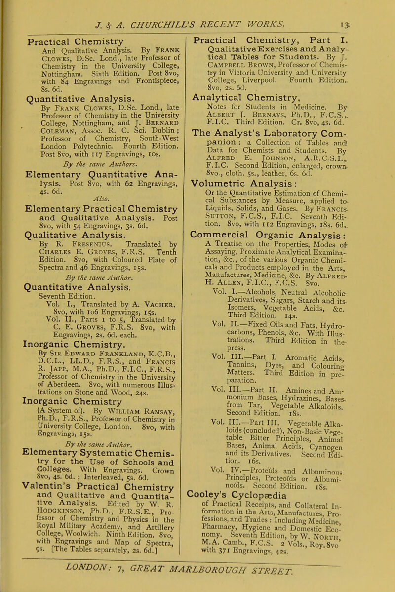 Practical Chemistry And Qualitative Analysis. By FRANK Clowes, D.Sc. Lond., late Professor of Chemistry in the University College, Nottingham. Sixth Edition. Post 8vo, with 84 Engravings and Frontispiece, 8s. 6d. Quantitative Analysis. By Frank Clowes, D.Sc. Lond., late Professor of Chemistry in the University College, Nottingham, and J. Bernard Coleman, Assoc. R. C. Sci. Dublin; Professor of Chemistry, South-West London Polytechnic. Fourth Edition. Post 8vo, with 117 Engravings, IDs. By the same Authors. Elementary Quantitative Ana- lysis. Post 8vo, with 62 Engravings, 4s. 6d. Also. Elementary Practical Chemistry and Qualitative Analysis. Post 8vo, with 54 Engravings, 3s. 6d. Qualitative Analysis. By R. Fresenius. Translated by Charles E. Groves, F.R.S. Tenth Edition. 8vo, with Coloured Plate of Spectra and 46 Engravings, 15s. By the same Author, Quantitative Analysis. Seventh Edition. Vol. I., Translated by A. Vacher. 8vo, with 106 Engravings, 15s. Vol. IL, Parts I to 5, Translated by C. E. Groves, F.R.S. 8vo, with Engravings, 2s. 6d. each. Inorganic Chemistry. By Sir Edward Frankland, K.C.B., D.C.L., LL.D., F.R.S., and Francis R. JAPP, M.A., Ph.D., F.I.C., F.R.S., Professor of Chemistry in the University of Aberdeen. 8vo, with numerous Illus- trations on Stone and Wood, 24s. Inorganic Chemistry (A System of). By William Ramsay, Ph.D., F.R.S., Professor of Chemistry in University College, London. 8vo, with Engravings, 155. Bv the same Author. Elementary Systematic Chemis- try for the Use of Schools and Colleges. With Engravings. Crown 8vo, 4s. 6d. ; Interleaved, 5s. 6d. Valentin's Practical Chemistry and Qualitative and Quantita- tive Analysis. Edited by W. R. Hodgkinson, ^h.D., F.R.S.E., Pro- fessor of Chemistry and Physics in the Royal Military Academy, and Artillery College, Woolwich. Ninth Edition. 8vo, with Engravings and Map of Spectra, 9s. [The Tables separately, 2s. 6d.] Practical Chemistry, Part I. Qualitative Exercises and Analy- tical Tables for Students. By J. Campbell Brown, Professor of Chemis- try in Victoria University and University College, Liverpool. Fourth Edition.. 8vo, 2s. 6d. Analytical Chemistry, Notes for Students in Medicine. By Albert J. Bernays, Ph.D., F.C.S.,. F.I.C. Third Edition. Cr. 8vo, 4s. 6d. The Analyst's Laboratory Com- panion : a Collection of Tables and! Data for Chemists and Students. By Alfred E. Johnson, A.R.C.S.I.,. F.I.C. Second Edition, enlarged, crown- 8vo., cloth, 5s., leather, 6s. 6d. Volumetric Analysis: Or the Quantitative Estimation of Chemi- cal Substances by Measure, applied to- Liquids, Solids, and Gases. By Francis. Sutton, F.C.S., F.I.C. Seventh Edi- tion. 8vo, with 112 Engravings, i8s. 6d.. Commercial Organic Analysis: A Treatise on the Properties, Modes ol Assaying, Proximate Analytical Examina-^ tion, &c., of the various Organic Chemi- cals and Products employed in the Arts, Manufactures, Medicine, &c. By Alfred- H. Allen, F.I.C, F.C.S. Svo. Vol. I.—Alcohols, Neutral Alcoholic- Derivatives, Sugars, Starch and its- Isomers, Vegetable Acids, &c. Third Edition. 14s. Vol. II.—Fixed Oils and Fats, Hydro- carbons, Phenols, &c. With Illus- trations. Third Edition in the- press. Vol. III.—Part L Aromatic Acids, Tannins, Dyes, and Colouring Matters. Third Edition in pre- paration. Vol. III.—Part II. Amines and Am- monium Bases, Hydrazines, Bases- from Tar, Vegetable Alkaloids. Second Edition. iSs. Vol. III.—Part III. Vegetable Alka- loids (concluded), Non-Basic Vege- table Bitter Principles, Animal Bases, Animal Acids, Cyanogen and its Derivatives. Second Edi- tion. 16s. Vol. IV.—Proteids and Albuminous Prmciples, Proteoids or Albumi- noids. Second Edition. iSs. Cooley's Cyclopaedia of Practical Receipts, and Collateral In- formation in the Arts, Manufactures, Pro- fessions, and Trades : Including Medicine Pharmacy, Hygiene and Domestic Eco- nomy. Seventh Edition, by W. North M.A. Camb., F.C.S. 2 Vols., Roy.Svo* with 371 Engravings, 42s.