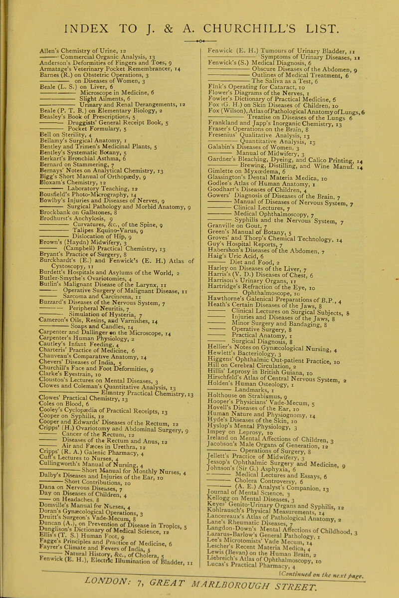 INDEX TO J. & A. CHURCHILL'S LIST. Allen's Chemistry of Urine, 12 Commercial Organic Analysis, 13 Anderson's Deformities of Fingers and 'I'oes, 9 Armatage's Veterinary Pocket Remembrancer, 14 Barnes (R.) on Obstetric Operations, 3 on Diseases of Women, 3 Beale (L. S.) on Liver, 6 Microscope in Medicine, 6 Slight Ailments, 6 Unnary and Renal Derangements, 12 Beale (P. T. B.) on Elementary Biology, 2 Beasley's Book of Prescriptions, 5 Druggists' General Receipt Book, s Pocket Formulary, 5 Bell on Sterility, 4 Bellamy's Surgical Anatomy, i Bentley and Trimen's Medicinal Plants, 5 Bentley's Systematic Botany, 5 Berkart's Bronchial Asthma, 6 Bernard on Stammering, 7 Bemays' Notes on Analytical Chemistry, 13 Bigg's Short Manual of Orthopaedy, 9 Bloxam's Chemistry, 12 ——— Laboratory Teaching, 12 Bousfield's Photo-Micrography, 14 Bowlby's Injuries and Diseases of Nerves, 9 Surgical Pathology and Morbid Anatomy, 9 Brockbank on Gallstones, 8 Brodhurst's Anchylosis, g Curvatures, &c., of the Spine, 9 Talipes Equino-Varus, 9 Dislocation of Hip, 9 Brown's (Haydn) Midwifery, 3 (Campbell) Practical Chemistry, 13 Bryant's Practice of Surgery, 8 Burckhardt's (E.) and Fenwick's (E. H.) Atlas of Cystoscopy, 11 Burdett's Hospitals and Asylums of the World, 2 Butler-Smythe's Ovariotomies, 4 Butlitfs Malignant Disease of the Larynx, 11 Operative Surgery of Malignant Disease, 11 Sarcoma and Carcinoma, 11 Buzzard's Diseases of tlie Nervous System, 7 Peripheral Neuritis, 7 Simulation of Hysteria, 7 Cameron's Oils, Resins, and Varnishes, 14 Soaps and Candles, 14 Carpenter and Dallinger on the Microscope, 14 Carpenter's Human Physiology, 2 Cautley's Infant Feeding, 4 Charteris' Practice of Medicine, 6 Chauveau's Comparative Anatomy, 14 Chevers' Diseases of India, 5 Churchill's Face and Foot Deformities, 9 Clarke's Eyestrain, 10 Clouston's Lectures on Mental Diseases, 3 Clowes and Coleman's Quantitative Analysis, 13 ~ ~ . , „, Elmntry Practical Chemistry, 13 Clowes Practical Chemistry, 13 Coles on Blood, 6 Cooley's Cyclopasdia of Practical Receipts, 13 Cooper on Syphilis, 12 Cooper and Edwards' Diseases of the Rectum, 12 Cripps (H.) Ovariotomy and Abdominal Surgery, o Cancer of the Rectum, 12 Diseases of the Rectum and Anus 12 • Air and Faeces in Urethra, 12 Cripps (R. A.) Galenic Pharmacy, 4 Curs Lectures to Nurses, 4 Cullingworth's Manual of Nursing, 4 noil,,,.. r>- Short Manual for Monthly Nurses, 4 Dalby s Diseases and Injuries of the Ear, 10 — short Contributions, 10 Dana on Nervous Diseases, 7 Day on Diseases of Children, 4 on Headaches. 8 Domville's Manual for Nurses, 4 Doran's Gynsecological Operations, q Druitt s Surgeon's Vade-Mecum, 8 Duncin (A.) on Prevention of Disease in Tropics. i,']ri'VT 'c:^'?;'°=''7°f I^^dical Science, 12^ ' ^ t.lliss(T. S.) Human Foot, o Fagge's Principles and Pra,:tlce of Medicine, 6 Fayrer s Climate and Fevers of India c iwid^ ?E'h^' ^mV^' °f Cholera, 5 ren«ick (fc. H.), Electric Illummation of Bladder, n Fenwick (E. H.) Tumours of Urinary Bladder, 11 Symptoms of Urinary Diseases, 11 Fenwick's (S.) Medical Diagnosis, 6 Obscure Diseases of the Abdomen, 9 Outlines of Medical Treatment, 6 The Saliva as a Test, 6 Fink's Operating for Cataract, 10 Flower's Diagrams of the Nerves, i Fowler's Dictionary of Practical Medicine, 6 Fox iG. H.) on Skin Diseases of Children, 10 Fox (Wilson), Atlas ofPathological Anatomy of Lungs, 6 Treatise on Diseases of the Lungs 6 Frankland and Japp's Inorganic Chemistry, 13 Eraser's Operations on the Brain, 8 Fresenius' Qualitative Analysis, 13 ; Quantitative Analysis, 13 Galabin's Diseases of Women. 3 Manual of Midwifery, 3 Gardner's Bleaching, Dyeing, and Calico Printing, 14 -— Brewing, Distilling, and Wine Manuf. 14 Gimlette on Myxcedema, 6 Glassington's Dental Materia Medica, 10 Godlee's Atlas of Human Anatomy, i Goodhart's Diseases of Children. 4 Gowers' Diagnosis of Diseases of the Brain, 7 Manual of Diseases of Nervous System, 7 Clinical Lectures, 7 Medical Ophthalmoscopy, 7 Syphilis and the Nervous System, 7 Granville on Gout, 7 Green's Manual of Botany, 5 Groves' and Thorp's Chemical Technology, 14 Guy's Hospital Reports, 7 Habershon's Diseases of the Abdomen, 7 Haig's Uric Acid, 6 Diet and Food, 2 Harley on Diseases of the Liver, 7 Harris's (V. D.) Diseases of Chest, 6 Harrison's Urinary Organs, 11 Hartridge's Refraction of the Eye, 10 Ophthalmoscope, ic; Hawthorne's Galenical Preparations of B.P 4 Heath's Certain Diseases of the Jaws, 8 Clinical Lectures on Surgical'Subjects 8 Injuries and Diseases of the Jaws, 8 ' Minor Surgery and Bandaging, 8 Operative Surgery, 8 Practical Anatomy, i — Surgical Diagnosis, 8 Hellier s Notes on Gynaecological Nursing, 4 Hewlett s Bacteriology, 3 Higgens'Ophthalmic Out-patient Practice, 10 Mill on Cerebral Circulation, 2 Hillis' Leprosy in British Guiana, 10 Hirschfeld\s Atlas of Central Nervous System, 2 irlolden s Human Osteology, i Landmarks, i Holthouse on Strabismus, 9 Hooper's Physicians' Vade-Mecum, s Hovell's Diseases of the Ear, 10 Human Nature and Physiognomy, 14 Hyde's Diseases of the Skin, 10 Hyslop's Mental Physiology, 3 Impey on Leprosy, 10 Ireland on Mental Affections of Children » Jacobson's Male Organs of Generation, 12 — Operations of Surgery, 8 Jellett s Practice of Midwifery, 3 Jessop's Ophthalmic Surgery and Medicine, 9 Johnsons (Sir G.) Asphyxia, 6 Medical Lectures and Essays, 6 Cholera Controversy. 6 - - (A. E.) Analyst's Companion, 13 Journal of Mental Science. ^ Kellogg on Mental Dise.-ises; 3 vjf Genito-Urinary Organs and Syphilis, 12 Kohlrausch's Physical Measurements, 14 Lancereaux s Atlas of Pathological Anatomy, a Lane s Rheumatic Diseases 7 L.-ingdon.Down's Mental Affections of Childhood x Lazarus-Barlow's General Pathology i ^ Lee s Microtomists' V.ide Mecum, 14 Lescher s Recent Materia Medica, 4 Lewis {Bcvan) on the Human Brain, 2 Liebreich s Atlas of Ophthalmoscopy, 10 Lucas s Practical Ph.irmacy, 4 ^Continued on the next /-a^.