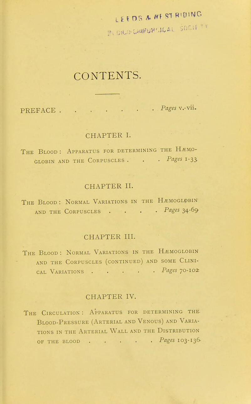 LtfOS A. STR«0>NG SBC* CONTENTS. PREFACE Pfl^s v'-vii- CHAPTER I. The Blood : Apparatus for determining the Haemo- globin and the Corpuscles . . • Pages 1-33. CHAPTER II. The Blood : Normal Variations in the Haemoglobin and the Corpuscles .... Pages 34-69 CHAPTER III. The Blood : Normal Variations in the Haemoglobin and the Corpuscles (continued) and some Clini- cal Variations Pages 70-102- CHAPTER IV. The Circulation : Apparatus for determining the Blood-Pressure (Arterial and Venous) and Varia- tions in the Arterial Wall and the Distribution of the blood Pages 103-136-