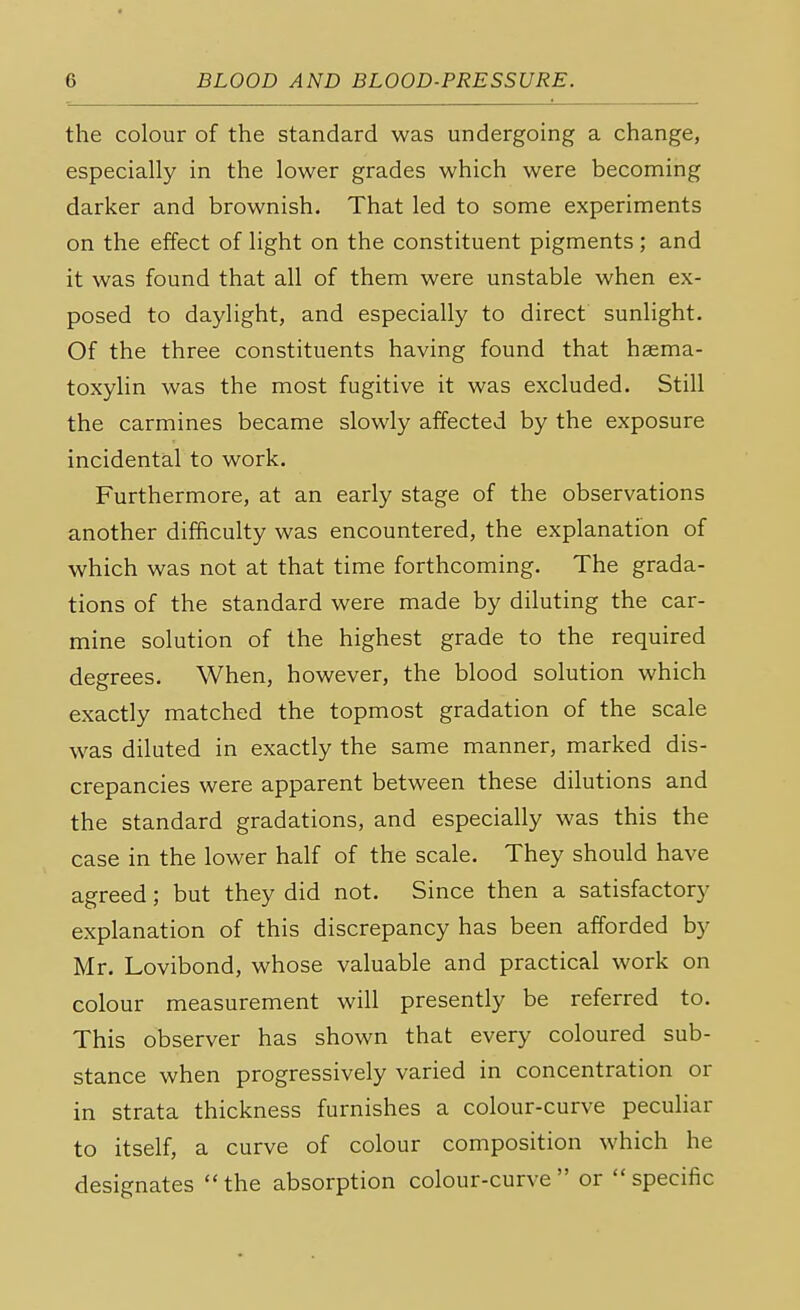the colour of the standard was undergoing a change, especially in the lower grades which were becoming darker and brownish. That led to some experiments on the effect of light on the constituent pigments ; and it was found that all of them were unstable when ex- posed to daylight, and especially to direct sunlight. Of the three constituents having found that haema- toxylin was the most fugitive it was excluded. Still the carmines became slowly affected by the exposure incidental to work. Furthermore, at an early stage of the observations another difficulty was encountered, the explanation of which was not at that time forthcoming. The grada- tions of the standard were made by diluting the car- mine solution of the highest grade to the required degrees. When, however, the blood solution which exactly matched the topmost gradation of the scale was diluted in exactly the same manner, marked dis- crepancies were apparent between these dilutions and the standard gradations, and especially was this the case in the lower half of the scale. They should have agreed; but they did not. Since then a satisfactory explanation of this discrepancy has been afforded by Mr. Lovibond, whose valuable and practical work on colour measurement will presently be referred to. This observer has shown that every coloured sub- stance when progressively varied in concentration or in strata thickness furnishes a colour-curve peculiar to itself, a curve of colour composition which he designates the absorption colour-curve or specific
