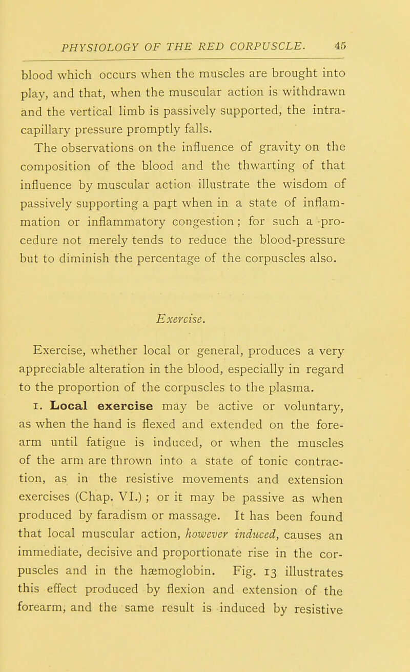 blood which occurs when the muscles are brought into play, and that, when the muscular action is withdrawn and the vertical limb is passively supported, the intra- capillary pressure promptly falls. The observations on the influence of gravity on the composition of the blood and the thwarting of that influence by muscular action illustrate the wisdom of passively supporting a part when in a state of inflam- mation or inflammatory congestion; for such a pro- cedure not merely tends to reduce the blood-pressure but to diminish the percentage of the corpuscles also. Exercise. Exercise, whether local or general, produces a very appreciable alteration in the blood, especially in regard to the proportion of the corpuscles to the plasma. i. Local exercise may be active or voluntary, as when the hand is flexed and extended on the fore- arm until fatigue is induced, or when the muscles of the arm are thrown into a state of tonic contrac- tion, as in the resistive movements and extension exercises (Chap. VI.); or it may be passive as when produced by faradism or massage. It has been found that local muscular action, however induced, causes an immediate, decisive and proportionate rise in the cor- puscles and in the haemoglobin. Fig. 13 illustrates this effect produced by flexion and extension of the forearm, and the same result is induced by resistive