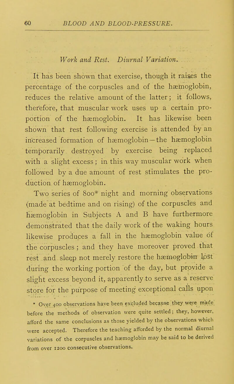 Work and Rest. Diurnal Variation. It has been shown that exercise, though it raises the percentage of the corpuscles and of the haemoglobin, reduces the relative amount of the latter; it follows, therefore, that muscular work uses up a certain pro- portion of the haemoglobin. It has likewise been shown that rest following exercise is attended by an increased formation of haemoglobin—the haemoglobin temporarily destroyed by exercise being replaced with a slight excess ; in this way muscular work when followed by a due amount of rest stimulates the pro- duction of haemoglobin. Two series of 800* night and morning observations (madeat bedtime and on rising) of the corpuscles and haemoglobin in Subjects A and B have furthermore demonstrated that the daily work of the waking hours likewise produces a fall in the haemoglobin value of the corpuscles ; and they have moreover proved that rest and sleep not merely restore the haemoglobin lost during the working portion of the day, but provide a slight excess beyond it, apparently to serve as a reserve store for the purpose of meeting exceptional calls upon * Oyer 400 observations have been excluded because they were made before the methods of observation were quite settled; they, however, afford the same conclusions as those yielded by the observations which were accepted. Therefore the teaching afforded by the normal diurnal variations of the corpuscles and haemoglobin may be said to be derived from over 1200 consecutive observations.