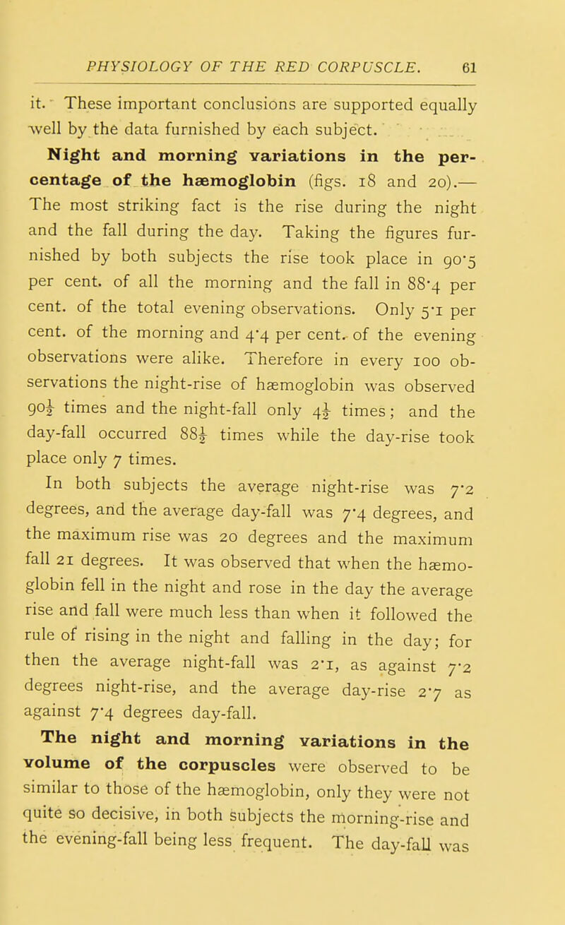 it. These important conclusions are supported equally ■well by the data furnished by each subject. Night and morning variations in the per- centage of the haemoglobin (figs. 18 and 20).— The most striking fact is the rise during the night and the fall during the day. Taking the figures fur- nished by both subjects the rise took place in 90*5 per cent, of all the morning and the fall in 88-4 per cent, of the total evening observations. Only 5-1 per cent, of the morning and 4-4 per cent, of the evening observations were alike. Therefore in every 100 ob- servations the night-rise of haemoglobin was observed go£ times and the night-fall only 41 times; and the day-fall occurred 88^- times while the day-rise took place only 7 times. In both subjects the average night-rise was 7*2 degrees, and the average day-fall was 7-4 degrees, and the maximum rise was 20 degrees and the maximum fall 21 degrees. It was observed that when the haemo- globin fell in the night and rose in the day the average rise and fall were much less than when it followed the rule of rising in the night and falling in the day; for then the average night-fall was 2-i, as against 7*2 degrees night-rise, and the average day-rise 27 as against 7-4 degrees day-fall. The night and morning variations in the volume of the corpuscles were observed to be similar to those of the haemoglobin, only they were not quite so decisive, in both subjects the morning-rise and the evening-fall being less frequent. The day-fall was