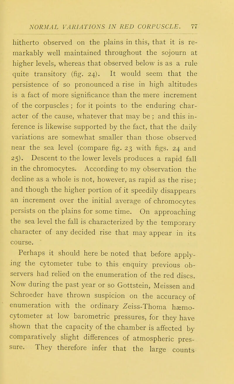 hitherto observed on the plains in this, that it is re- markably well maintained throughout the sojourn at higher levels, whereas that observed below is as a rule quite transitory (fig. 24). It would seem that the persistence of so pronounced a rise in high altitudes is a fact of more significance than the mere increment of the corpuscles ; for it points to the enduring char- acter of the cause, whatever that may be ; and this in- ference is likewise supported by the fact, that the daily variations are somewhat smaller than those observed near the sea level (compare fig. 23 with figs. 24 and 25). Descent to the lower levels produces a rapid fall in the chromocytes. According to my observation the decline as a whole is not, however, as rapid as the rise; and though the higher portion of it speedily disappears an increment over the initial average of chromocytes persists on the plains for some time. On approaching the sea level the fall is characterized by the temporary character of any decided rise that may appear in its course. Perhaps it should here be noted that before apply- ing the cytometer tube to this enquiry previous ob- servers had relied on the enumeration of the red discs. Now during the past year or so Gottstein, Meissen and Schroeder have thrown suspicion on the accuracy of enumeration with the ordinary Zeiss-Thoma hsemo- cytometer at low barometric pressures, for they have shown that the capacity of the chamber is affected by comparatively slight differences of atmospheric pres- sure. They therefore infer that the large counts