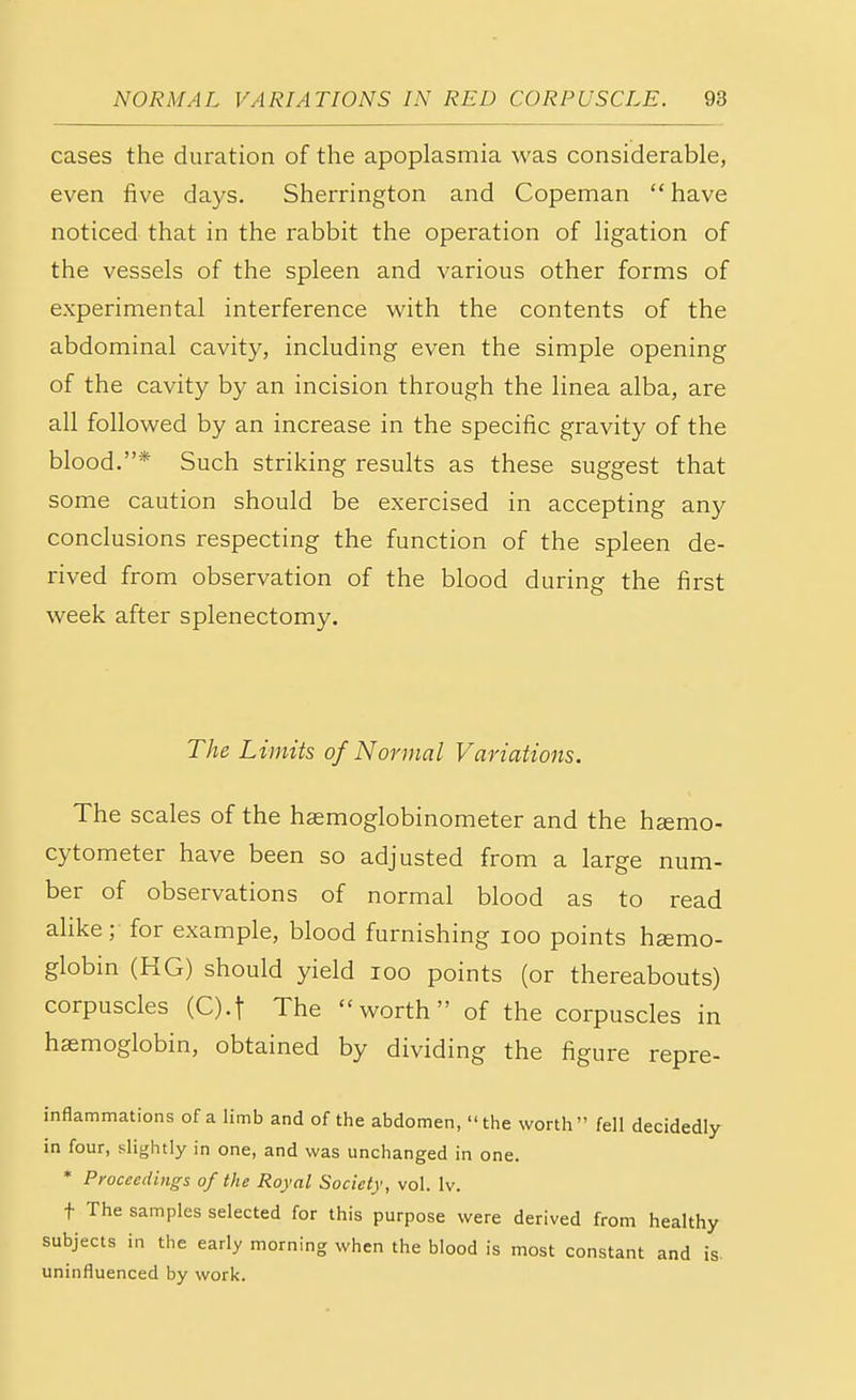 cases the duration of the apoplasmia was considerable, even five days. Sherrington and Copeman have noticed that in the rabbit the operation of ligation of the vessels of the spleen and various other forms of experimental interference with the contents of the abdominal cavity, including even the simple opening of the cavity by an incision through the linea alba, are all followed by an increase in the specific gravity of the blood.* Such striking results as these suggest that some caution should be exercised in accepting any conclusions respecting the function of the spleen de- rived from observation of the blood during the first week after splenectomy. The Limits of Normal Variations. The scales of the hsemoglobinometer and the ha?mo- cytometer have been so adjusted from a large num- ber of observations of normal blood as to read alike; for example, blood furnishing 100 points haemo- globin (HG) should yield 100 points (or thereabouts) corpuscles (Q.f The worth of the corpuscles in haemoglobin, obtained by dividing the figure repre- inflammations of a limb and of the abdomen, the worth fell decidedly in four, slightly in one, and was unchanged in one. * Proceedings of the Royal Society, vol. lv. t The samples selected for this purpose were derived from healthy subjects in the early morning when the blood is most constant and is. uninfluenced by work.