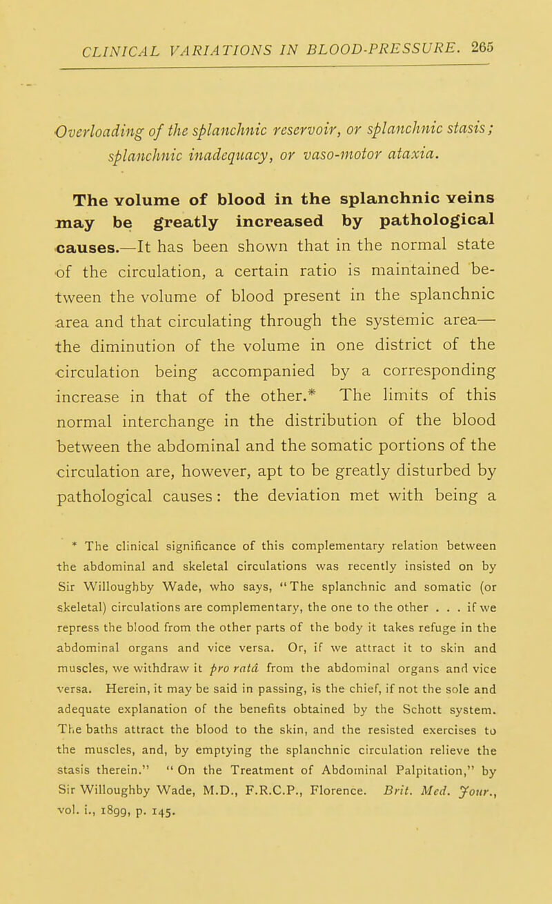 Overloading of the splanchnic reservoir, or splanchnic stasis; splanchnic inadequacy, or vaso-motor ataxia. The volume of blood in the splanchnic veins may be greatly increased by pathological causes.—It has been shown that in the normal state of the circulation, a certain ratio is maintained be- tween the volume of blood present in the splanchnic area and that circulating through the systemic area— the diminution of the volume in one district of the circulation being accompanied by a corresponding increase in that of the other.* The limits of this normal interchange in the distribution of the blood between the abdominal and the somatic portions of the circulation are, however, apt to be greatly disturbed by pathological causes: the deviation met with being a * The clinical significance of this complementary relation between the abdominal and skeletal circulations was recently insisted on by Sir Willoughby Wade, who says, The splanchnic and somatic (or skeletal) circulations are complementary, the one to the other . . . if we repress the blood from the other parts of the body it takes refuge in the abdominal organs and vice versa. Or, if we attract it to skin and muscles, we withdraw it pro rata from the abdominal organs and vice versa. Herein, it may be said in passing, is the chief, if not the sole and adequate explanation of the benefits obtained by the Schott system. The baths attract the blood to the skin, and the resisted exercises to the muscles, and, by emptying the splanchnic circulation relieve the stasis therein.  On the Treatment of Abdominal Palpitation, by Sir Willoughby Wade, M.D., F.R.C.P., Florence. Brit. Med. Jour., vol. i., i8gg, p. 145.