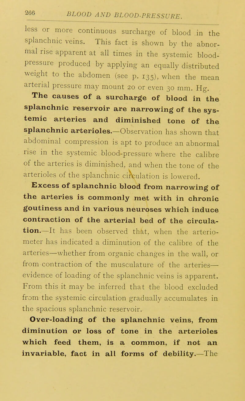 less or more continuous surcharge of blood in the splanchnic veins. This fact is shown by the abnor- mal rise apparent at all times in the systemic blood- pressure produced by applying an equally distributed weight to the abdomen (see p. 135), when the mean arterial pressure may mount 20 or even 30 mm. Hg. The causes of a surcharge of blood in the splanchnic reservoir are narrowing of the sys- temic arteries and diminished tone of the splanchnic arterioles.—Observation has shown that abdominal compression is apt to produce an abnormal rise in the systemic blood-pressure where the calibre of the arteries is diminished, and when the tone of the arterioles of the splanchnic circulation is lowered. Excess of splanchnic blood from narrowing of the arteries is commonly met with in chronic goutiness and in various neuroses which induce contraction of the arterial bed of the circula- tion.—It has been observed that, when the arterio- meter has indicated a diminution of the calibre of the arteries—whether from organic changes in the wall, or from contraction of the musculature of the arteries— evidence of loading of the splanchnic veins is apparent. From this it may be inferred that the blood excluded from the systemic circulation gradually accumulates in the spacious splanchnic reservoir. Over-loading of the splanchnic veins, from diminution or loss of tone in the arterioles which feed them, is a common, if not an invariable, fact in all forms of debility.—The