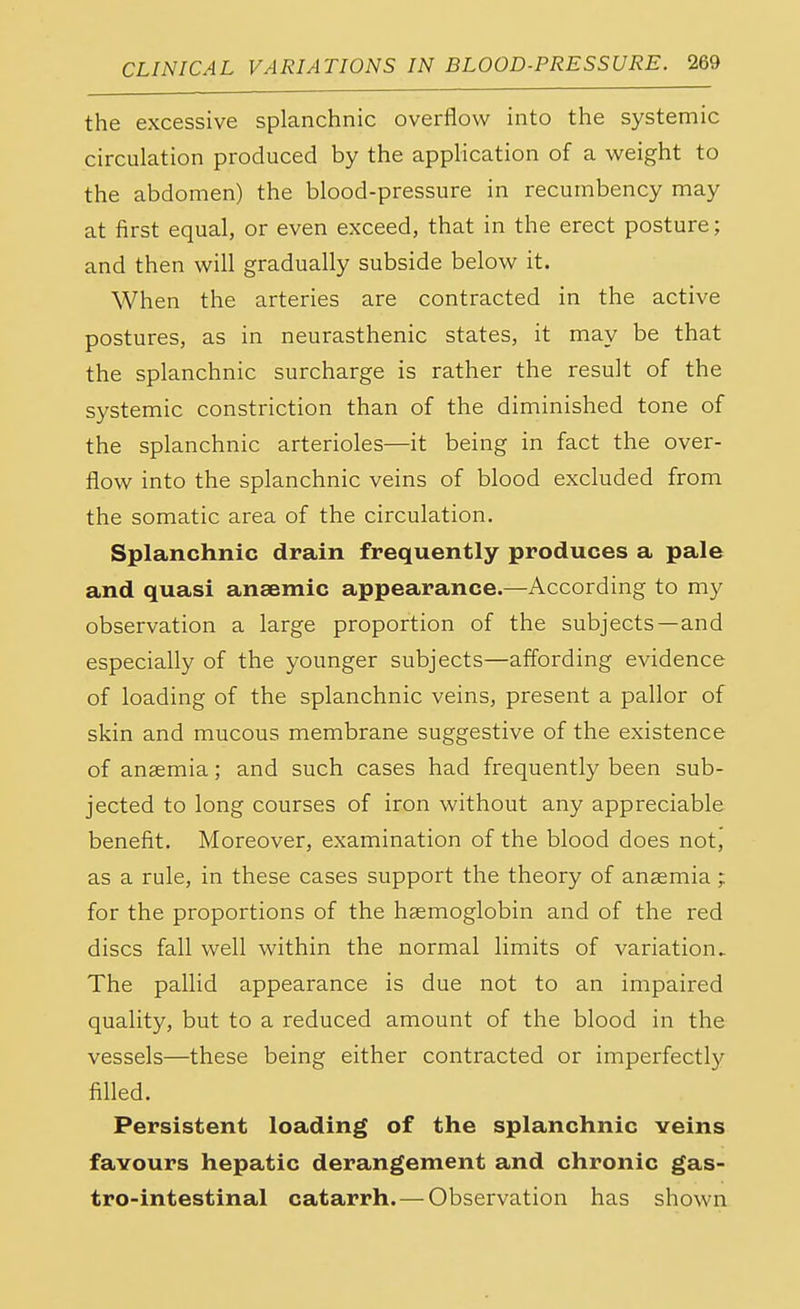 the excessive splanchnic overflow into the systemic circulation produced by the application of a weight to the abdomen) the blood-pressure in recumbency may at first equal, or even exceed, that in the erect posture; and then will gradually subside below it. When the arteries are contracted in the active postures, as in neurasthenic states, it may be that the splanchnic surcharge is rather the result of the systemic constriction than of the diminished tone of the splanchnic arterioles—it being in fact the over- flow into the splanchnic veins of blood excluded from the somatic area of the circulation. Splanchnic drain frequently produces a pale and quasi anaemic appearance.—According to my observation a large proportion of the subjects—and especially of the younger subjects—affording evidence of loading of the splanchnic veins, present a pallor of skin and mucous membrane suggestive of the existence of anaemia; and such cases had frequently been sub- jected to long courses of iron without any appreciable benefit. Moreover, examination of the blood does not, as a rule, in these cases support the theory of anaemia ; for the proportions of the haemoglobin and of the red discs fall well within the normal limits of variation. The pallid appearance is due not to an impaired quality, but to a reduced amount of the blood in the vessels—these being either contracted or imperfectly filled. Persistent loading of the splanchnic veins favours hepatic derangement and chronic gas- trointestinal catarrh. — Observation has shown