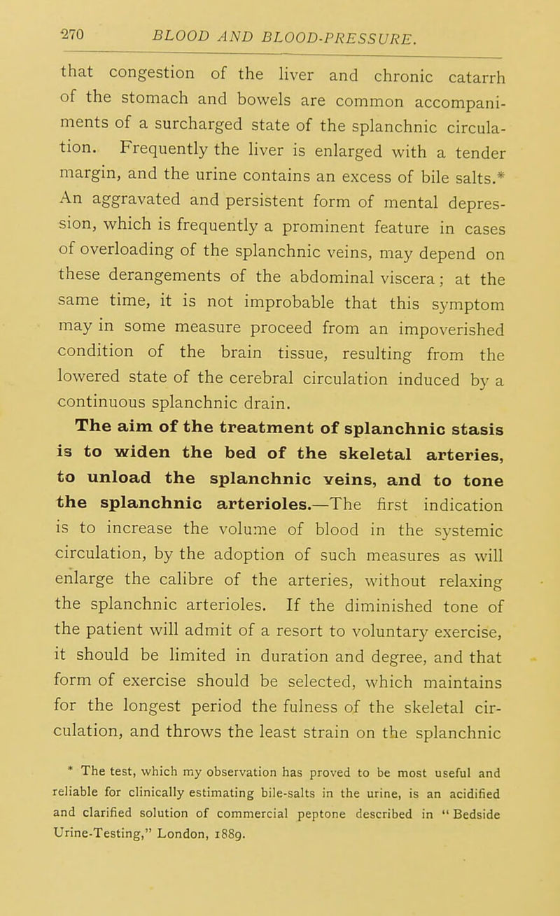 that congestion of the liver and chronic catarrh of the stomach and bowels are common accompani- ments of a surcharged state of the splanchnic circula- tion. Frequently the liver is enlarged with a tender margin, and the urine contains an excess of bile salts.* An aggravated and persistent form of mental depres- sion, which is frequently a prominent feature in cases of overloading of the splanchnic veins, may depend on these derangements of the abdominal viscera; at the same time, it is not improbable that this symptom may in some measure proceed from an impoverished condition of the brain tissue, resulting from the lowered state of the cerebral circulation induced by a continuous splanchnic drain. The aim of the treatment of splanchnic stasis is to widen the bed of the skeletal arteries, to unload the splanchnic Yeins, and to tone the splanchnic arterioles.—The first indication is to increase the volume of blood in the systemic circulation, by the adoption of such measures as will enlarge the calibre of the arteries, without relaxing the splanchnic arterioles. If the diminished tone of the patient will admit of a resort to voluntary exercise, it should be limited in duration and degree, and that form of exercise should be selected, which maintains for the longest period the fulness of the skeletal cir- culation, and throws the least strain on the splanchnic * The test, which my observation has proved to be most useful and reliable for clinically estimating bile-salts in the urine, is an acidified and clarified solution of commercial peptone described in  Bedside Urine-Testing, London, 1889.