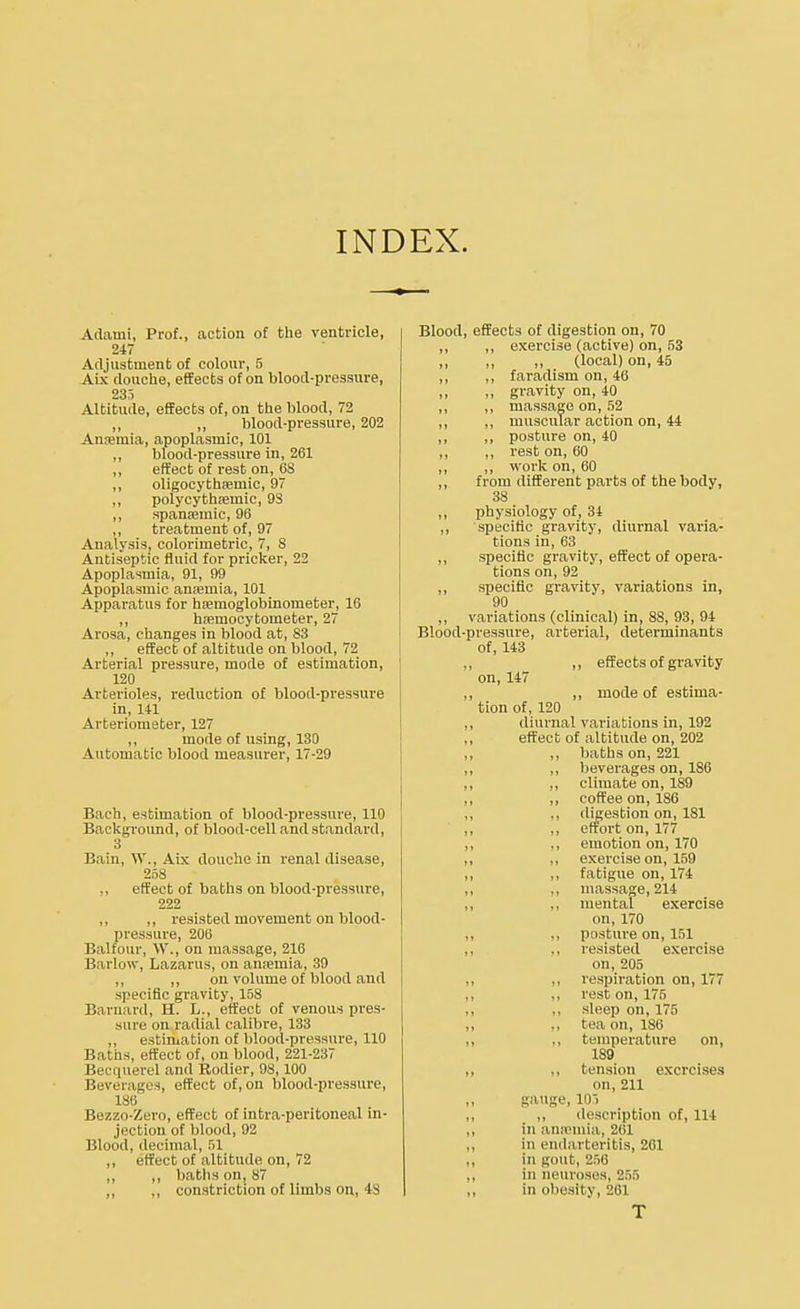 INDEX. Adauii, Prof., action of the ventricle, 247 Adjustment of colour, 5 Aix douche, effects of on blood-pressure, 235 Altitude, effects of, on the blood, 72 ,, ,, blood-pressure, 202 Anaemia, apoplasmic, 101 ,, blood-pressure in, 261 ,, effect of rest on, 6S ,, oligocythemic, 97 ,, polycythemic, 9S ,, spansemic, 96 ,, treatment of, 97 Analysis, colorimetric, 7, 8 Antiseptic fluid for pricker, 22 Apoplasmia, 91, 99 Apoplasmic anaemia, 101 Apparatus for haemoglobinometer, 16 ,, hfemocytometer, 27 Arosa, changes in blood at, 83 ,, effect of altitude on blood, 72 Arterial pressure, mode of estimation, 120 Arterioles, reduction of blood-pressure in, 141 Arteriometer, 127 ,, mode of using, 130 Automatic blood measurer, 17-29 Bach, estimation of blood-pressure, 110 Background, of blood-cell and standard, 3 Bain, W., Aix douche in renal disease, 258 ,, effect of baths on blood-pressure, 222 ,, ,, resisted movement on blood- pressure, 206 Balfour, W., on massage, 216 Barlow, Lazarus, on anaemia, 39 ,, ,, on volume of blood and specific gravity, 158 Barnard, H. L., effect of venous pres- sure on radial calibre, 133 ,, estimation of blood-pressure, 110 Baths, effect of, on blood, 221-237 Becquerel and Rodier, 98,100 Beverages, effect of, on blood-pressure, 186 Bezzo-Zero, effect of intra-peritoneal in- jection of blood, 92 Blood, decimal, 51 ,, effect of altitude on, 72 ,, ,, baths on, 87 ,, ,, constriction of limbs on, 48 Blood, effects of digestion on, 70 ,, ,, exei'cise (active) on, 53 ,, ,, ,, (local) on, 45 ,, ,, faradism on, 46 ,, ,, gravity on, 40 ,, ,, massage on, 52 ,, ,, muscular action on, 44 ,, ,, posture on, 40 ,, ,, rest on, 60 „ „ work on, 60 ,, from different parts of the body, 38 ,, physiology of, 34 ,, specific gravity, diurnal varia- tions in, 63 ,, specific gravity, effect of opera- tions on, 92 ,, specific gravity, variations in, 90 ,, variations (clinical) in, 88, 93, 94 Blood-pressure, arterial, determinants of, 143 ,, ,, effects of gravity on, 147 ,, ,, mode of estima- tion of, 120 „ diurnal variations in, 192 ,, effect of altitude on, 202 ,, ,, baths on, 221 ,, ,, beverages on, 186 ,, ,, climate on, 189 ,, ,, coffee on, 186 ,, ,, digestion on, 181 effort on, 177 ,, ., emotion on, 170 ,, ., exercise on, 159 ,, ., fatigue on, 174 ,, „ massage, 214 ,, ., mental exercise on, 170 ,, ,, posture on, 151 ,, ., resisted exercise on, 205 ,, ,, respiration on, 177 ,, ,, rest on, 175 ,, „ sleep on, 175 ,, ,, tea on, 186 temperature on, 189 ,, ., tension exercises en,211 ,, gauge, 105 ,, ,, description of, 114 ,, in anaemia, 2t;i ,, in endarteritis, 261 ,, in gout, 256 ,, in neuroses, 255 ,, in obesity, 261