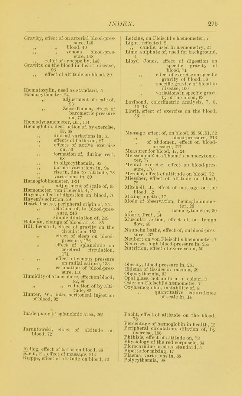 Gravity, effect of on arterial blood-pres- sure, 149 „ „ blood, 40 ,, „ venous blood-pres- sure, 148 „ relief of syncope by, 148 Grawitz on bhe blood in heart disease, 96 ,, effect of altitude on blood, SO 11 ema toxylin, used as standard, 5 Hemocytouieter, 24 ,, adjustment of scale of, 93 ,, Zeiss-Thoma, effect of barometric pressure on, 77 Hvmodynamometer, 105, 114 Hemoglobin, destruction of, by exercise, 58, 68 ,, diurnal variations in, 61 ,, effects of baths on, 87 „ effects of active exercise on, 56 ,, formation of, during rest, 68 „ in oligocythemia, 95 ,, normal variations in, 94 ,, rise in, due to altitude, 78 ,, variations in, 89 Heuioglobinonieter, 1-24 ,, adjustment of scale of, 93 Hemometer, von Fleischl, 4, 7 Hayem, effect of digestion on blood, 70 Hayem's solution, 29 Heart-disease, peripheral origin of, 254 ,, relation of, to blood-pres- sure, 246 ,, simple dilatation of, 249 Helouan, change of blood at, 84, 85 Hill, Leonard, effect of gravity on the circulation, 153 ,, effect of sleep on blood- pressure, 176 ,, effect of splanchnic on cerebral circulation, 171 ,, effect of venous pressure on radial calibre, 133 ,, estimation of blood-pres- sure, 110 Humidity of atmosphere, effect on blood, 82, 86 ii ,, reduction of by alti- tude, 82 Hunter, W., intra-peritoneal injection of blood, 92 Inadequacy of splanchnic area, 205 Jaruntowski, effect of altitude on blood, 72 Kellog, effect of baths on blood, 88 Klein, E., effect of massage, 214 Kceppe, effect of altitude on blood 72 Letzius, on Fleischl's hremometer, 7 Light, reflected, 2 ,, candle, used in hsemometry, 21 Lime, sulphate of, used for background, 4 Lloyd Jones, effect of digestion on specific gravity of blood, 71 ,, effect of exercise on specific- gravity of blood, 56 specific gravity of blood in disease, 100 ,, variations in specific gravi- ty of the blood, 63 Lovibond, colorimetric analysis, 7. 8, 10, 13 t Lowit, effect of exercise on the blood, Massage, effect of, on blood, 3S, 50,51, 52 ,, ,, blood-pressure, 213 ,, of abdomen, effect on blood- pressure, 217 Measurer for blood, 17, 24 Meissen on Zeiss-Thoma's hemocytome- ter, 77 Mental exercise, effect on blood-pres- sure, 170 Mercier, effect of altitude on blood, 72 Miescher, effect of altitude on blood, 72 Mitchell, J., effect of massage on the blood, 52 Mixing pipette, 17 Mode of observation, hemoglobinome- ter, 23 ,, ,, hemocytorneter, 30 Moore, Prof., 14 Muscular action, effect of, on lymph flow, 4S Nauheim baths, effect of, on blood-pres- sure, 237 Neubert on von Fleischl's hemometer, 7 Neuroses, high blood-pressure in, 255 Nutrition, effect of exercise on, 50 Obesity, blood-pressure in, 261 CEdema of tissues in anaemia, 39 Oligocythemia, 95 Opal glass, not uniform in colour, :; Osier on Fleischl's hfemometer, 7 Oxyhemoglobin, instability of, 8 ,, quantitative equivalence of scale in, 14 Pacht, effect of altitude on the blood, /8 j Percentage of hemoglobin in health, 15 Peripheral circulation, dilation of, by exercise, 156 Phthisis, effect of altitude on, 73 Physiology of the red corpuscle, 34 Picrocarmine used as standard, 5 Pipette for mixing, 17 Plasma, variations in, 8S I Polycythemia, 08