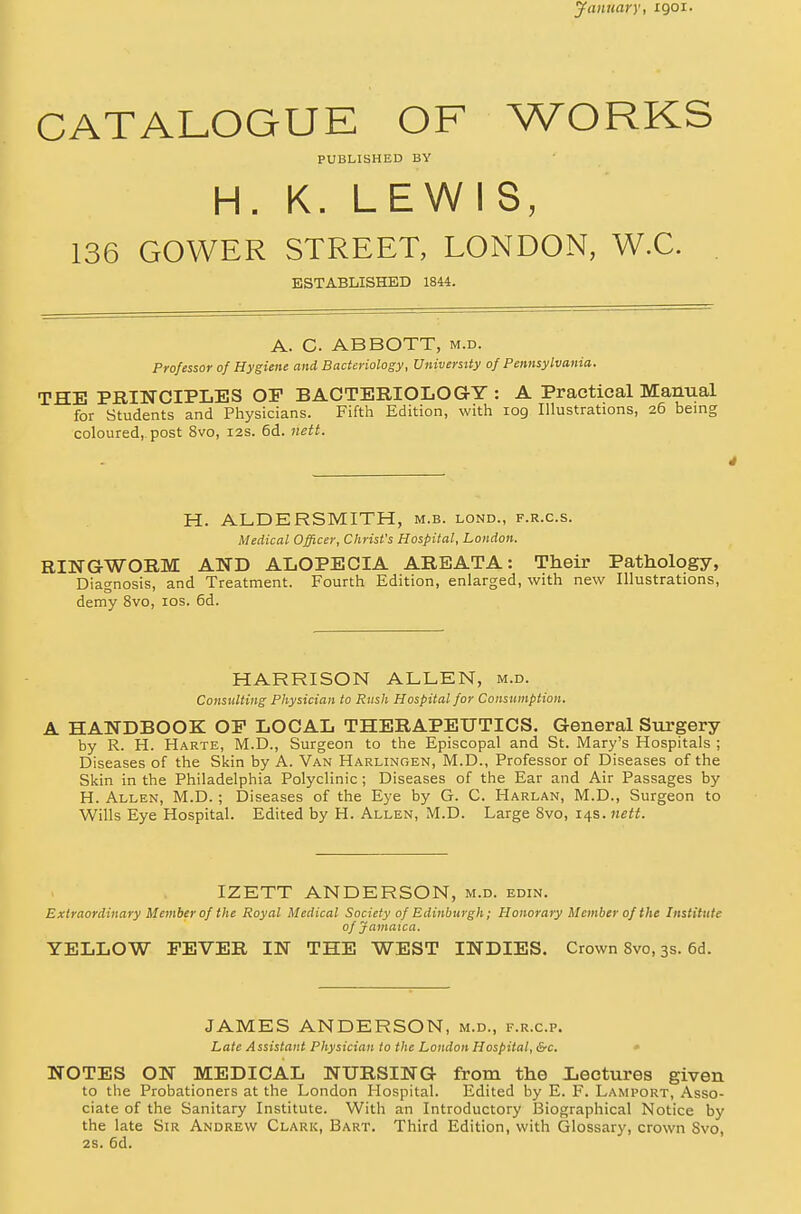 January, xgor. CATALOGUE OF WORKS PUBLISHED BY H. K. LEWIS, 136 GOWER STREET, LONDON, W.C. ESTABLISHED 1844. A. C ABBOTT, m.d. Professor of Hygiene and Bacteriology, University of Pennsylvania. THE PRINCIPLES OP BACTERIOLOGY : A Practical Manual for Students and Physicians. Fifth Edition, with log Illustrations, 26 being coloured, post 8vo, 12s. 6d. nett. * H. ALDERSMITH, m.b. lond., f.r.c.s. Medical Officer, Christ's Hospital, London. RINGWORM AND ALOPECIA AREATA: Their Pathology, Diagnosis, and Treatment. Fourth Edition, enlarged, with new Illustrations, demy 8vo, 10s. 6d. HARRISON ALLEN, m.d. Consulting Physician to Rush Hospital for Consumption. A HANDBOOK OP LOCAL THERAPEUTICS. General Surgery by R. H. Harte, M.D., Surgeon to the Episcopal and St. Mary's Hospitals ; Diseases of the Skin by A. Van Harlingen, M.D., Professor of Diseases of the Skin in the Philadelphia Polyclinic; Diseases of the Ear and Air Passages by H. Allen, M.D. ; Diseases of the Eye by G. C. Harlan, M.D., Surgeon to Wills Eye Hospital. Edited by H. Allen, M.D. Large 8vo, 14s. nett. IZETT ANDERSON, m.d. edin. the Royal Medical Society of Edinburgh; Honorar of Jamaica. YELLOW FEVER IN THE WEST INDIES. Crown Svo, 3s. 6d. Extraordinary Member of the Royal Medical Society of Edinburgh; Honorary Member of the Institute of Jamaica. JAMES ANDERSON, m.d., f.r.c.p. Late Assistant Physician to the London Hospital, &c. NOTES ON MEDICAL NURSING from the Lectures given to the Probationers at the London Hospital. Edited by E. F. Lamport, Asso- ciate of the Sanitary Institute. With an Introductory Biographical Notice by the late Sir Andrew Clark, Bart. Third Edition, with Glossary, crown Svo, 2S. 6d.