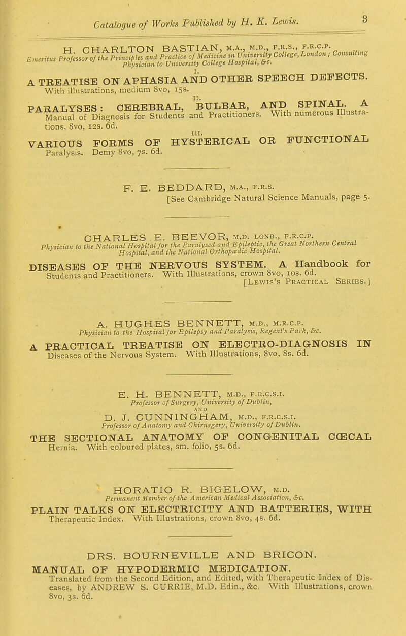 w r-WART TON BASTIAN, m.a., m.d., f.r.s., f.r.c.p. tm y 1 Physician to University College Hospital, &c. A TREATISE ON APHASIA AND OTHER SPEECH DEFECTS. With illustrations, medium 8vo, 15s. PARALYSES: CEREBRAL, BULBAR, AND SPINAL. A Manual of Diagnosis for Students and Practitioners. With numerous Illustra- tions, 8vo, 12s. 6d. VARIOUS FORMS OF HYSTERICAL OR FUNCTIONAL Paralysis. Demy Svo, 7s. 6d. F. E. BEDDARD, m.a., f.r.s. [See Cambridge Natural Science Manuals, page 5. CHARLES E. BEEVOR, m.d. lond., f.r.c.p. Physician to the National Hospital for the Paralysed and Epileptic, the Great Northern Central Hospital, and the National Orthopedic Hospital. DISEASES OF THE NERVOUS SYSTEM. A Handbook for Students and Practitioners. With Illustrations, crown 8vo, 10s. 6d. [Lewis's Practical Series.) A. HUGHES BENNETT, m.d., m.r.cp. Physician to the Hospital /or Epilepsy and Paralysis, Regent's Park, &c. A PRACTICAL TREATISE ON ELECTRO-DIAGNOSIS IN Diseases of the Nervous System. With Illustrations, 8vo, 8s. 6d. E. H. BENNETT, m.d., f.r.cs.i. Professor of Surgery, University of Dublin, AND D. J. CUNNINGHAM, m.d., f.r.cs.i. Professor of Anatomy and Chirurgery, University of Dublin. THE SECTIONAL ANATOMY OF CONGENITAL CCECAL Hernia. With coloured plates, sm. folio, 5s. 6d. HORATIO R. BIGELOW, m.d. Permanent Member of the American Medical Association, &c. PLAIN TALKS ON ELECTRICITY AND BATTERIES, WITH Therapeutic Index. With Illustrations, crown Svo, 4s. 6d. DRS. BOURNEVILLE AND BRICON. MANUAL OF HYPODERMIC MEDICATION. Translated from the Second Edition, and Edited, with Therapeutic Index of Dis- eases, by ANDREW S. CURRIE, M.D. Edin., &c. With Illustrations, crown Svo, 3s. 6d.