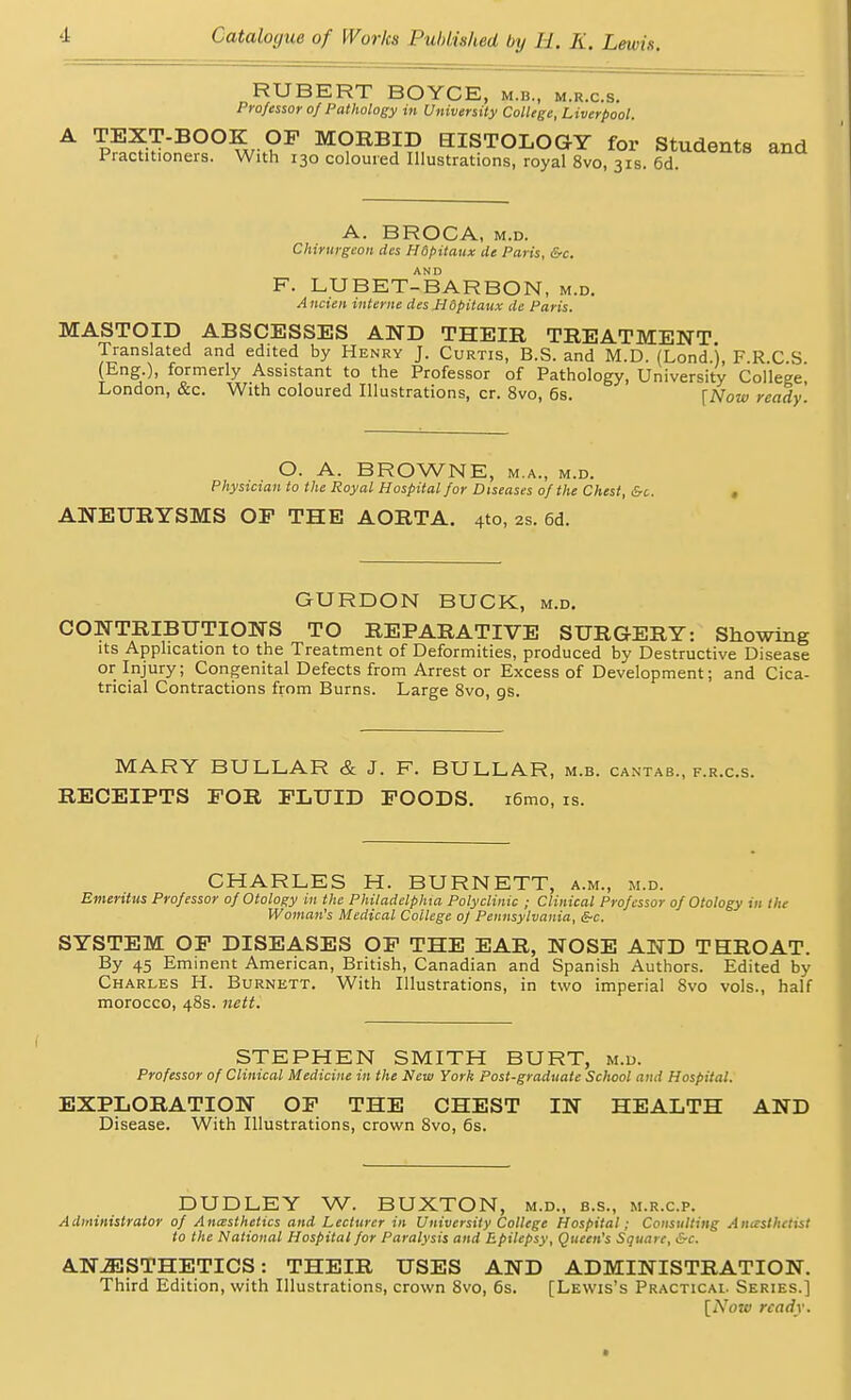 RUBERT BOYCE, m.b., m.r.c.s. Professor of Pathology in University College, Liverpool. A TEXT-BOOK OP MORBID BISTOLOGY for Students and Practitioners. With 130 coloured Illustrations, royal 8vo, 31s. 6d. A. BROCA, m.d. Chirurgeon des Hdpitaux Ue Paris, &c. F. LU BET-BAR BON, m.d. Ancien interne des Hdpitaux de Paris. MASTOID ABSCESSES AND THEIR TREATMENT Translated and edited by Henry J. Curtis, B.S. and M.D. (Lond.j, F.R.C S (Eng.), formerly Assistant to the Professor of Pathology, University College London, &c. With coloured Illustrations, cr. 8vo, 6s. \Now ready O. A. BROWNE, m.a., m.d. Physician to the Royal Hospital for Diseases of the Chest, &c. ANEURYSMS OP THE AORTA. 4to, 2s. 6d. GURDON BUCK, m.d. CONTRIBUTIONS TO REPARATIVE SURGERY: Showing its Application to the Treatment of Deformities, produced by Destructive Disease or Injury; Congenital Defects from Arrest or Excess of Development; and Cica- tricial Contractions from Burns. Large 8vo, gs. MARY BULLAR & J. F. BULLAR, m.b. cantab., f.r.c.s. RECEIPTS FOR FLUID POODS. r6mo, is. CHARLES H. BURNETT, a.m., m.d. Emeritus Professor of Otology in the Phitadelphta Polyclinic ; Clinical Professor of Otology in the Woman's Medical College of Pennsylvania, &c. SYSTEM OF DISEASES OF THE EAR, NOSE AND THROAT. By 45 Eminent American, British, Canadian and Spanish Authors. Edited by Charles H. Burnett. With Illustrations, in two imperial 8vo vols., half morocco, 48s. nett. STEPHEN SMITH BURT, m.d. Professor of Clinical Medicine in the New York Post-graduate School and Hospital. EXPLORATION OF THE CHEST IN HEALTH AND Disease. With Illustrations, crown 8vo, 6s. DUDLEY W. BUXTON, m.d., b.s., m.r.c.p. Administrator of Ancesthetics and Lecturer in University College Hospital; Consulting AntestKetist to the National Hospital for Paralysis and Epilepsy, Queen's Square, &c. ANESTHETICS: THEIR USES AND ADMINISTRATION. Third Edition, with Illustrations, crown 8vo, 6s. [Lewis's Practical Series.] [Now ready.