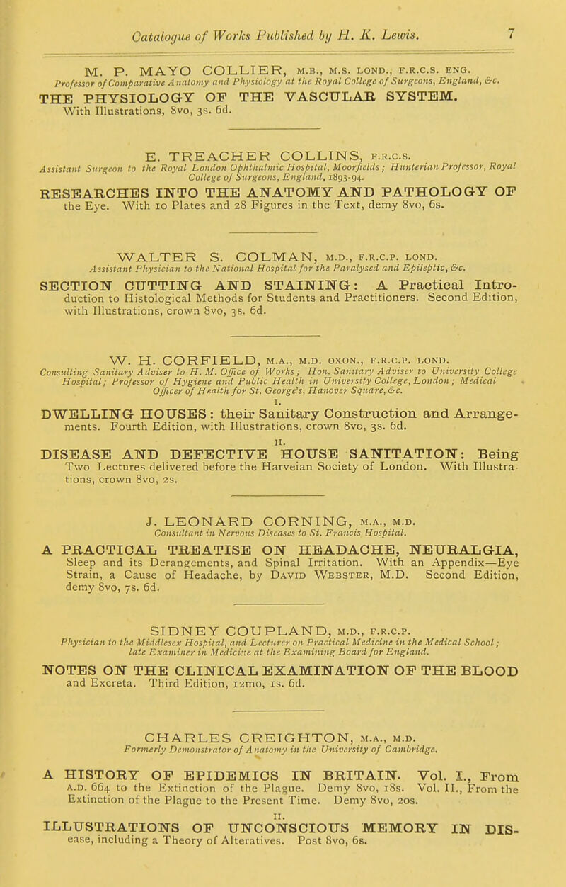 M. P. MAYO COLLIER, m.b., m.s. lond., f.r.c.s. eng. Professor of Comparative A natomy and Physiology at the Royal College of Surgeons, England, &c. THE PHYSIOLOGY OP THE VASCULAR SYSTEM. With Illustrations, 8vo, 3s. 6d. E. TREACHER COLLINS, f.r.c.s. Assistant Surgeon to the Royal London Ophthalmic Hospital, Moorfxelds; Hunterian Professor, Royal College of Surgeons, England, 1893-94. RESEARCHES INTO THE ANATOMY AND PATHOLOGY OF the Eye. With 10 Plates and 28 Figures in the Text, demy 8vo, 6s. WALTER S. COLMAN, m.d., f.r.c.p. lond. Assistant Physician to the National Hospital for the Paralysed and Epileptic, &c. SECTION CUTTING AND STAINING: A Practical Intro- duction to Histological Methods for Students and Practitioners. Second Edition, with Illustrations, crown 8vo, 3s. 6d. W. H. CORFIELD, m.a., m.d. oxon., f.r.c.p. lond. Consulting Sanitary Adviser to H. M. Office of Works; Hon. Sanitary Adviser to University College Hospital; Professor of Hygiene and Public Health in University College, London; Medical Officer of Health for St. George's, Hanover Square, &c. I. DWELLING HOUSES : their Sanitary Construction and Arrange- ments. Fourth Edition, with Illustrations, crown 8vo, 3s. 6d. 11. DISEASE AND DEFECTIVE HOUSE SANITATION: Being Two Lectures delivered before the Harveian Society of London. With Illustra- tions, crown 8vo, 2S. J. LEONARD CORNING, m.a., m.d. Consultant in Nervous Diseases to St. Francis Hospital. A PRACTICAL TREATISE ON HEADACHE, NEURALGIA, Sleep and its Derangements, and Spinal Irritation. With an Appendix—Eye Strain, a Cause of Headache, by David Webster, M.D. Second Edition, demy 8vo, 7s. 6d. SIDNEY COUPLAND, m.d., f.r.c.p. Physician to the Middlesex Hospital, and Lecturer on Practical Medicine in the Medical School; late Examiner in Medicine at the Examining Board for England. NOTES ON THE CLINICAL EXAMINATION OF THE BLOOD and Excreta. Third Edition, nmo, is. 6d. CHARLES CREIGHTON, m.a., m.d. Formerly Demonstrator of Anatomy in the University of Cambridge. A HISTORY OF EPIDEMICS IN BRITAIN. Vol. I., From a.d. 664 to the Extinction of the Plague. Demy 8vo, 18s. Vol. II., From the Extinction of the Plague to the Present Time. Demy 8vo, 20s. ILLUSTRATIONS OF UNCONSCIOUS MEMORY IN Dis- ease, including a Theory of Alteratives. Post 8vo, 6s.