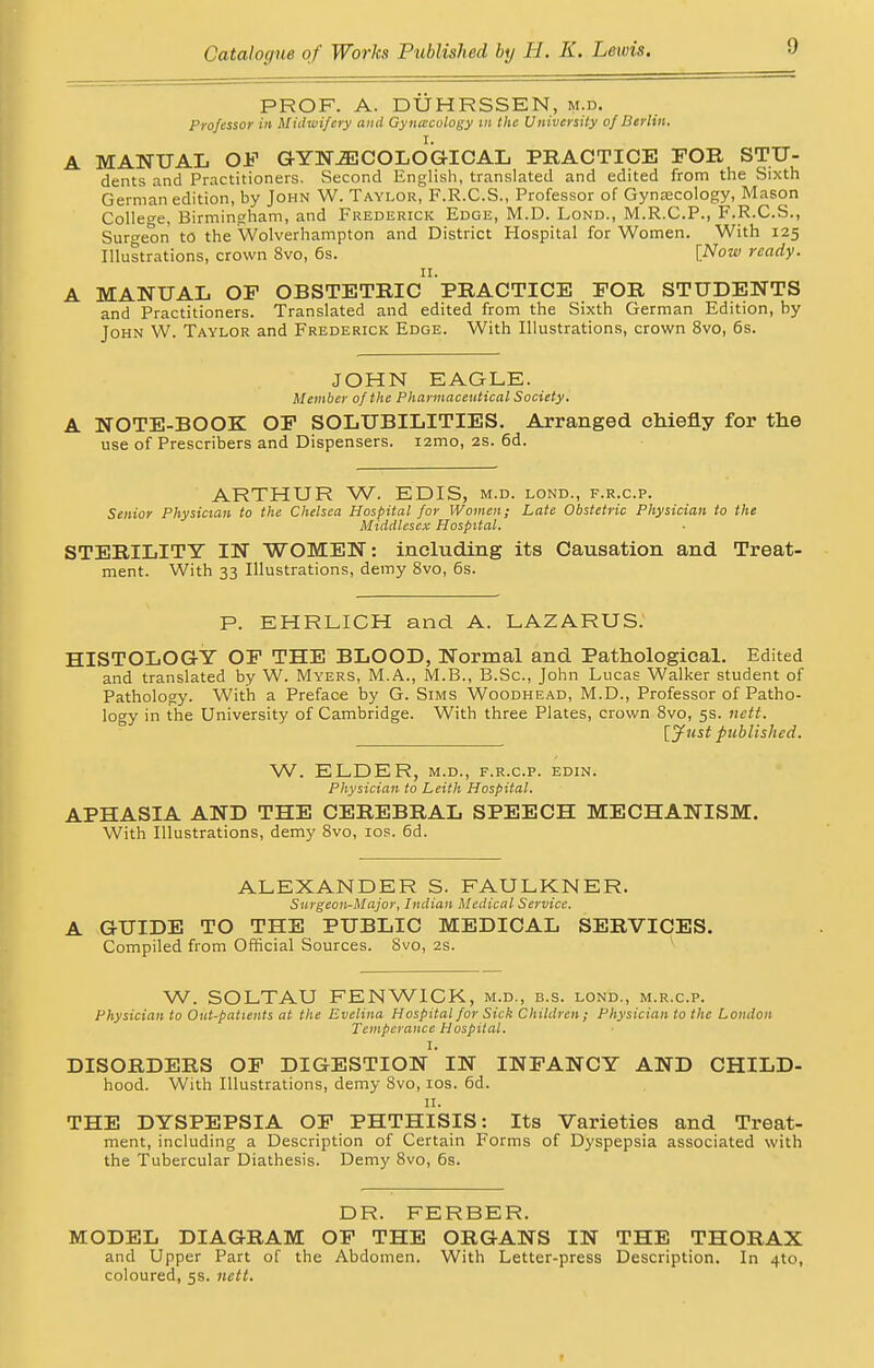 PROF. A. DUHRSSEN, m.d. Professor in Midwifery and Gynecology m the University of Berlin. A MANUAL OF GYNAECOLOGICAL PRACTICE FOR STU- dents and Practitioners. Second English, translated and edited from the Sixth German edition, by John W. Taylor, F.R.C.S., Professor of Gynecology, Mason College, Birmingham, and Frederick Edge, M.D. Lond., M.R.C.P., F.R.C.S., Surgeon to the Wolverhampton and District Hospital for Women. With 125 Illustrations, crown 8vo, 6s. [Now ready. A MANUAL OF OBSTETRIC PRACTICE FOR STUDENTS and Practitioners. Translated and edited from the Sixth German Edition, by John VV. Taylor and Frederick Edge. With Illustrations, crown 8vo, 6s. JOHN EAGLE. Member of the Pharmaceutical Society. A NOTE-BOOK OF SOLUBILITIES. Arranged chiefly for the use of Prescribers and Dispensers. i2mo, 2s. 6d. ARTHUR W. EDIS, m.d. lond., f.r.c.p. Senior Physician to the Chelsea Hospital for Women; Late Obstetric Physician to the Middlesex Hospital. STERILITY IN WOMEN: including its Causation and Treat ment. With 33 Illustrations, demy 8vo, 6s. P. EHRLICH and A. LAZARUS. HISTOLOGY OF THE BLOOD, Normal and Pathological. Edited and translated by W. Myers, M.A., M.B., B.Sc, John Lucas Walker student of Pathology. With a Preface by G. Sims Woodhead, M.D., Professor of Patho- logy in the University of Cambridge. With three Plates, crown 8vo, 5s. nctt. [Just published. W. ELDER, m.d., f.r.c.p. edin. Physician to Leith Hospital. APHASIA AND THE CEREBRAL SPEECH MECHANISM. With Illustrations, demy 8vo, 10s. 6d. ALEXANDER S. FAULKNER. Surgeon-Major, Indian Medical Service. A GUIDE TO THE PUBLIC MEDICAL SERVICES. Compiled from Official Sources. 8vo, 2s. W. SOLTAU FENWICK, m.d., b.s. lond., m.r.c.p. Physician to Out-patients at the Evelina Hospital for Sick Children; Physician to the London Temperance Hospital. I. DISORDERS OF DIGESTION IN INFANCY AND CHILD- hood. With Illustrations, demy 8vo, 10s. 6d. 11. THE DYSPEPSIA OF PHTHISIS: Its Varieties and Treat- ment, including a Description of Certain Forms of Dyspepsia associated with the Tubercular Diathesis. Demy 8vo, 6s. DR. FERBER. MODEL DIAGRAM OF THE ORGANS IN THE THORAX and Upper Part of the Abdomen. With Letter-press Description. In 4to, coloured, 5s. nett.