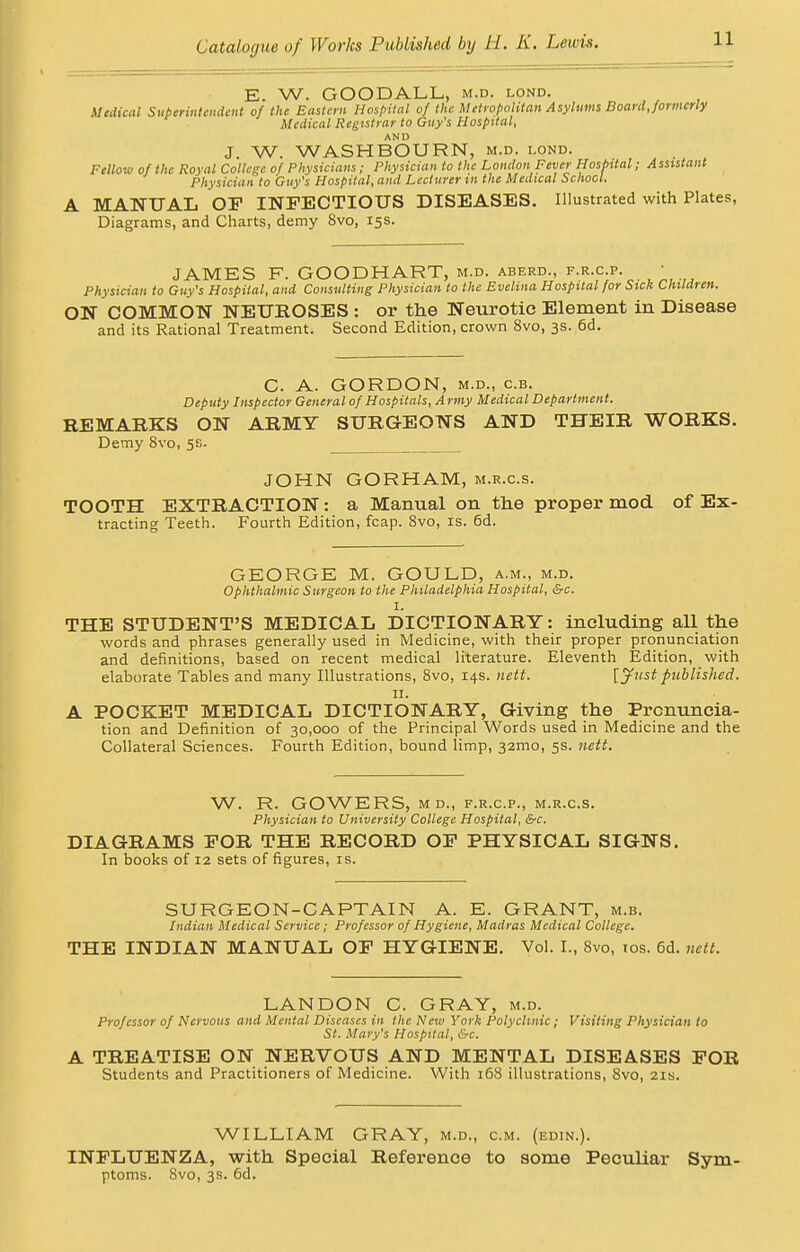 E. W. GOODALL, m.d. lond. Medical Superintendent of the Eastern Hospital of the Metropolitan Asylums Board, formerly Medical Registrar to Guy's Hospital, AND J. W. WASH BOURN, m.d. lond. Fellow of the Royal College of Physicians; Physician to the London Fever Hospital; Assistant Physician to Guy's Hospital, and Lecturer in the Medical School. MANUAL OP INFECTIOUS DISEASES. Illustrated with Plates, Diagrams, and Charts, demy 8vo, 15s. JAMES F. GOODHART, m.d. aberd., f.r.c.p. • Physician to Guy's Hospital, and Consulting Physician to the Evelina Hospital for Sick Children. ON COMMON NEUROSES : or the Neurotic Element in Disease and its Rational Treatment. Second Edition, crown 8vo, 3s. 6d. C. A. GORDON, m.d., c.b. Deputy Inspector General of Hospitals, Army Medical Department. REMARKS ON ARMY SURGEONS AND THEIR WORKS. Demy 8vo, 5s. JOHN GORHAM, m.r.c.s. TOOTH EXTRACTION: a Manual on the proper mod of Ex- tracting Teeth. Fourth Edition, fcap. 8vo, is. 6d. GEORGE M. GOULD, a.m., m.d. Ophthalmic Surgeon to the Philadelphia Hospital, &c. I. THE STUDENT'S MEDICAL DICTIONARY: including all the words and phrases generally used in Medicine, with their proper pronunciation and definitions, based on recent medical literature. Eleventh Edition, with elaborate Tables and many Illustrations, 8vo, 14s. nett. [Just published. 11. A POCKET MEDICAL DICTIONARY, Giving the Pronuncia- tion and Definition of 30,000 of the Principal Words used in Medicine and the Collateral Sciences. Fourth Edition, bound limp, 32mo, 5s. nett. W. R. GOWERS, m d., f.r.c.p., m.r.c.s. Physician to University College Hospital, &c. DIAGRAMS FOR THE RECORD OP PHYSICAL SIGNS. In books of 12 sets of figures, is. SURGEON-CAPTAIN A. E. GRANT, m.b. Indian Medical Service; Professor of Hygiene, Madras Medical College. THE INDIAN MANUAL OP HYGIENE. Vol. I., 8vo, 10s. 6d. nett. LANDON C. GRAY, m.d. Professor of Nervous and Mental Diseases in the New York Polyclinic; Visiting Physician to St. Mary's Hospital, &c. A TREATISE ON NERVOUS AND MENTAL DISEASES FOR Students and Practitioners of Medicine. With 168 illustrations, 8vo, 21s. WILLIAM GRAY, m.d., cm. (edin.). INFLUENZA, with Special Reference to some Peculiar Sym- ptoms. 8vo, 3s. 6d.