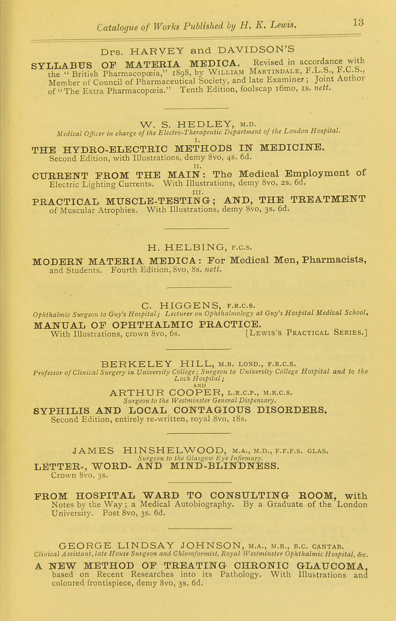 Dps. HARVEY and DAVIDSON'S SYLLABUS OP MATERIA MEDICA. Revised in accordance with the  British Pharmacopoeia, 1898, by William Martindale, F.L.b., Member of Council of Pharmaceutical Society, and late Examiner; Joint Author of The Extra Pharmacopoeia. Tenth Edition, foolscap i6mo, is. nett. W. S. HEDLEY, m.d. Medical Officer in charge of the Electro-Therapeutic Department of the London Hospital. I. THE HYDRO-ELECTRIC METHODS IN MEDICINE. Second Edition, with Illustrations, demy 8vo, 4s. 6d. 11. CURRENT FROM THE MAIN: The Medical Employment of Electric Lighting Currents. With Illustrations, demy 8vo, 2S. 6d. in. PRACTICAL MUSCLE-TESTING; AND, THE TREATMENT of Muscular Atrophies. With Illustrations, demy 8vo, 3s. 6d. H. HELBING, f.c.s. MODERN MATERIA MEDICA: Por Medical Men, Pharmacists, and Students. Fourth Edition, 8vo, 8s. nett. C. HIGGENS, f.r.c.s. Ophthalmic Surgeon to Guy's Hospital; Lecturer on Ophthalmology at Guy's Hospital Medical School. MANUAL OP OPHTHALMIC PRACTICE. With Illustrations, crown 8vo, 6s. [Lewis's Practical Series.] BERKELEY HILL, m.b. lond., f.r.c.s. Professor of Clinical Surgery in University College; Surgeon to University College Hospital and to the Loch Hospital; ARTHUR COOPER, l.r.c.p., m.r.c.s. Surgeon to the Westminster General Dispensary. SYPHILIS AND LOCAL CONTAGIOUS DISORDERS. Second Edition, entirely re-written, royal 8vo, 18s. JAMES HINSHELWOOD, m.a., m.d., f.f.p.s. glas. Surgeon to the Glasgow Eye Infirmary. LETTER-, WORD- AND MIND-BLINDNESS. Crown 8vo, 3s. PROM HOSPITAL WARD TO CONSULTING ROOM, with Notes by the Way; a Medical Autobiography. By a Graduate of the London University. Post 8vo, 3s. 6d. GEORGE LINDSAY JOHNSON, m.a., m.b., b.c. cantab. Clinical Assistant, late House Surgeon and Chloroformist, Royal Westminster Ophthalmic Hospital, S-c. A NEW METHOD OP TREATING CHRONIC GLAUCOMA, based on Recent Researches into its Pathology. With Illustrations and coloured frontispiece, demy 8vo, 3s. 6d.