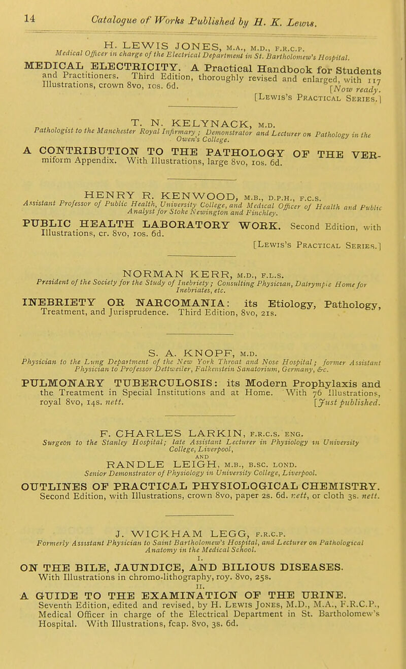 MA- ,'nm H' LEWIS JONES, M.A., M.D., F.R.C.P. Medical Officer in charge of the Electrical Department in St. Bartholomew's Hospital MEDICAL ELECTRICITY. A Practical Handbook for Students and Practitioners. Third Edition, thoroughly revised and enlarged, with 117 Illustrations, crown 8vo, 10s. 6d. [Now ready. [Lewis's Practical Series.] ' , . T. N. KELYNACK, m.d. Pathologist to the Manchester Royal Infirmary ; Demonstrator and Lecturer on Pathology in the Owen's College. A CONTRIBUTION TO THE PATHOLOGY OF THE VER miform Appendix. With Illustrations, large 8vo, 10s. 6d. HENRY R. KENWOOD, m.b., d.p.h., f.c.s Assistant Professor of Public Health, University College, and Medical Officer of Health and Public A nalysl for Stoke Newington and Finchley. PUBLIC HEALTH LABORATORY WORK. Second Edition, with Illustrations, cr. 8vo, ros. 6d. [Lewis's Practical Series.! NORMAN KERR, m.d., f.l.s. President of the Society for the Study of Inebriety; Consulting Physician, Dalrymp^e Home for Inebriates, etc. INEBRIETY OR NARCOMANIA: its Etiology, Pathology Treatment, and Jurisprudence. Third Edition, 8vo, 21s. S. A. KNOPF, m.d. Physician to the Lung Department of the New York Throat and Nose Hospital; former Assistant Physician to Professor Dettweiler, Falkenstein Sanatorium, Germany, &c. PULMONARY TUBERCULOSIS: its Modern Prophylaxis and the Treatment in Special Institutions and at Home. With 76 Illustrations, royal 8vo, 14s. nett. [jf'ist published. F. CHARLES LARKIN, f.r.c.s. eng. Surgeon to the Stanley Hospital; late Assistant Lecturer in Physiology in University College, Liverpool, AND RANDLE LEIGH, m.b., b.sc. lond. Senior Demonstrator of Physiology in University College, Liverpool. OUTLINES OF PRACTICAL PHYSIOLOGICAL CHEMISTRY. Second Edition, with Illustrations, crown 8vo, paper 2s. 6d. r.ett, or cloth 3s. nett. J. WICKHAM LEGG, f.r.cp. Formerly Assistant Physician to Saint Bartholomew's Hospital, and Lecturer on Pathological Anatomy in the Medical School. I. ON THE BILE, JAUNDICE, AND BILIOUS DISEASES. With Illustrations in chromo-lithography, roy. 8vo, 25s. II. A GUIDE TO THE EXAMINATION OF THE URINE. Seventh Edition, edited and revised, by H. Lewis Jones, M.D., M.A., F.R.C.P., Medical Officer in charge of the Electrical Department in St. Bartholomew 's Hospital. With Illustrations, fcap. 8vo, 3s. 6d.