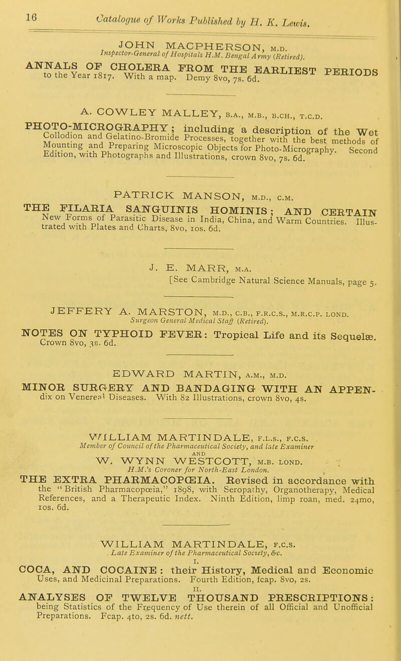 JOHN MACPHERSON, m.d. Inspector-General of Hospitals H.M. Bengal Army {Retired). ANNALS OP CHOLERA FROM THE EARLIEST PFPTrms to the Year i8r7. With a map. Demy 8vo, ys 6d PERIODS A. COWLEY MALLEY, b.a., m.b., b.ch., t.c.d. PHOTO-MICROGRAPHY; including a description of the Wet Collodion an Gelat.no-Bix.mide Processes, together with the best methods of Mounting and Preparing Microscopic Objects for Photo-Micrography. Second Edit.on, with Photographs and Illustrations, crown 8vo, 7s. 6d. :.M. PATRICK MANSON, m.d., c. THE FILARIA SANGUINIS HOMINIS ; AND CERTAIN New Forms of Parasitic Disease in India, China, and Warm Countries. Illus- trated with Plates and Charts, 8vo, ios. 6d. J. E. MARR, m.a. [See Cambridge Natural Science Manuals, page 5. JEFFERY A. MARSTON, m.d., c.b., f.r.c.s., m.r.c.p. lond. Surgeon General Medical Stag (Retired). NOTES ON TYPHOID FEVER: Tropical Life and its Sequelae Crown 8vo, 3a. 6d. EDWARD MARTIN, a.m., m.d. MINOR SURGERY AND BANDAGING WITH AN APPEN- dix on Veneres' Diseases. With 82 Illustrations, crown 8vo, 4s. WILLIAM MARTIN DALE, f.l.s., f.c.s. Member of Council of the Pharmaceutical Society, and late Examiner AND W. WYNN WESTCOTT, m.b. lond. H.M.'s Coroner for North-East London. THE EXTRA PHARMACOPOEIA. Revised in accordance with the  British Pharmacopoeia, 1898, with Seropathy, Organotherapy, Medical References, and a Therapeutic Index. Ninth Edition, limp roan, med. 241T10, 10s. 6d. WILLIAM MARTIN DALE, f.c.s. Late Examiner of the Pharmaceutical Society, &c. I. COCA, AND COCAINE : their History, Medical and Economic Uses, and Medicinal Preparations. Fourth Edition, fcap. 8vo, 2s. 11. ANALYSES OF TWELVE THOUSAND PRESCRIPTIONS: being Statistics of the Frequency of Use therein of all Official and Unofficial Preparations. Fcap. 4to, 2s. 6d. nett.