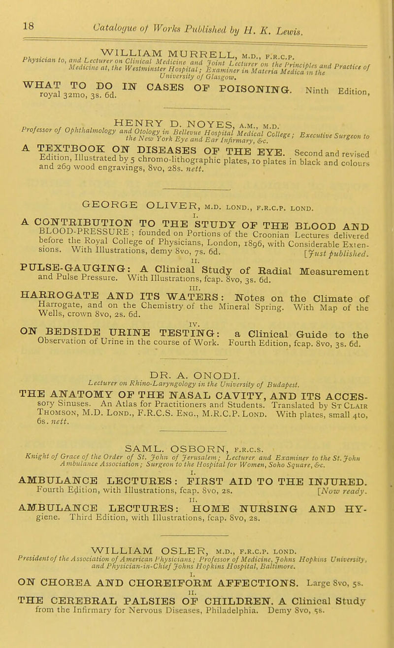 „, ■ ■ , Jt wILLIAMMURRELL,m.d.,f.r.cp Physician to, and Lecturer on Clinical Medicine and Joint Lecturer on the PrineUt.. „. a d ,• , Medicine at, the Westminster Hospital; in^^S^£SS^tS^ University o/Glasgow. WB,Z*Z°,i?Z.m CASES °P fOISONJNG. H Mta, „ , HENRY D. NO YES am md A TEXTBOOK ON DISEASES OP THE EYE. Second and revised fnH X' rated ^ 5 chr0omo-l0ith°gphic plates, 10 plates in black and colours and 269 wood engravings, 8vo, 28s. nett. GEORGE OLIVER, m.d. lond., f.r.c.p. lond. A °BLOOD P?S5?tS? TO THE STUDY OP THE BLOOD AND BLOOD-PRESSURE ; founded on Portions of the Croonian Lectures delivered beiore the Royal College of Physicians, London, 1896, with Considerable Exten- sions. With Illustrations, demy 8vo, 7s. 6d. iyust published. PULSE-GAUGING: A Clinical' Study of Radial Measurement and Pulse Pressure. With Illustrations, fcap. 8vo, 3s. 6d. in. HARROGATE AND ITS WATERS: Notes on the Climate of Harrogate, and on the Chemistry of the Mineral Sprint With Map of the Wells, crown 8vo, 2s. 6d. IV. ON BEDSIDE URINE TESTING: a Clinical Guide to the Observation of Urine in the course of Work. Fourth Edition, fcap. 8vo, 3s. 6d. DR. A. ONODI. Lecturer on Rhino-Laryngology in the University of Budapest. THE ANATOMY OP THE NASAL CAVITY, AND ITS ACCES- sory Sinuses. An Atlas for Practitioners and Students. Translated by St Clair Thomson, M.D. Lond., F.R.C.S. Eng., M.R.C.P. Lond. With plates, small 4to, 6s. nett. SAML. OSBORN, f.r.c.s. Knight of Grace of the Order of St. John of Jerusalem; Lecturer and Examiner to the St. John A mbulance Association; Surgeon to the Hospital for Women, Soho Square, &c. i. AMBULANCE LECTURES : FIRST AID TO THE INJURED. Fourth Edition, with Illustrations, fcap. Svo, 2s. [Now ready. 11. AMBULANCE LECTURES: HOME NURSING AND HY- giene. Third Edition, with Illustrations, fcap. 8vo, 2s. WILLIAM OSLER, m.d., f.r.c.p. lond. President of the Association of American Physicians ; Professor of Medicine, Johns Hopkins University, and Physician-in-Chief Johns Hopkins Hospital, Baltimore. )t. ON CHOREA AND CHOREIFORM AFFECTIONS. Large Svo, 5s. THE CEREBRAL PALSIES OF CHILDREN. A Clinical Study from the Infirmary for Nervous Diseases, Philadelphia. Demy Svo, ss.