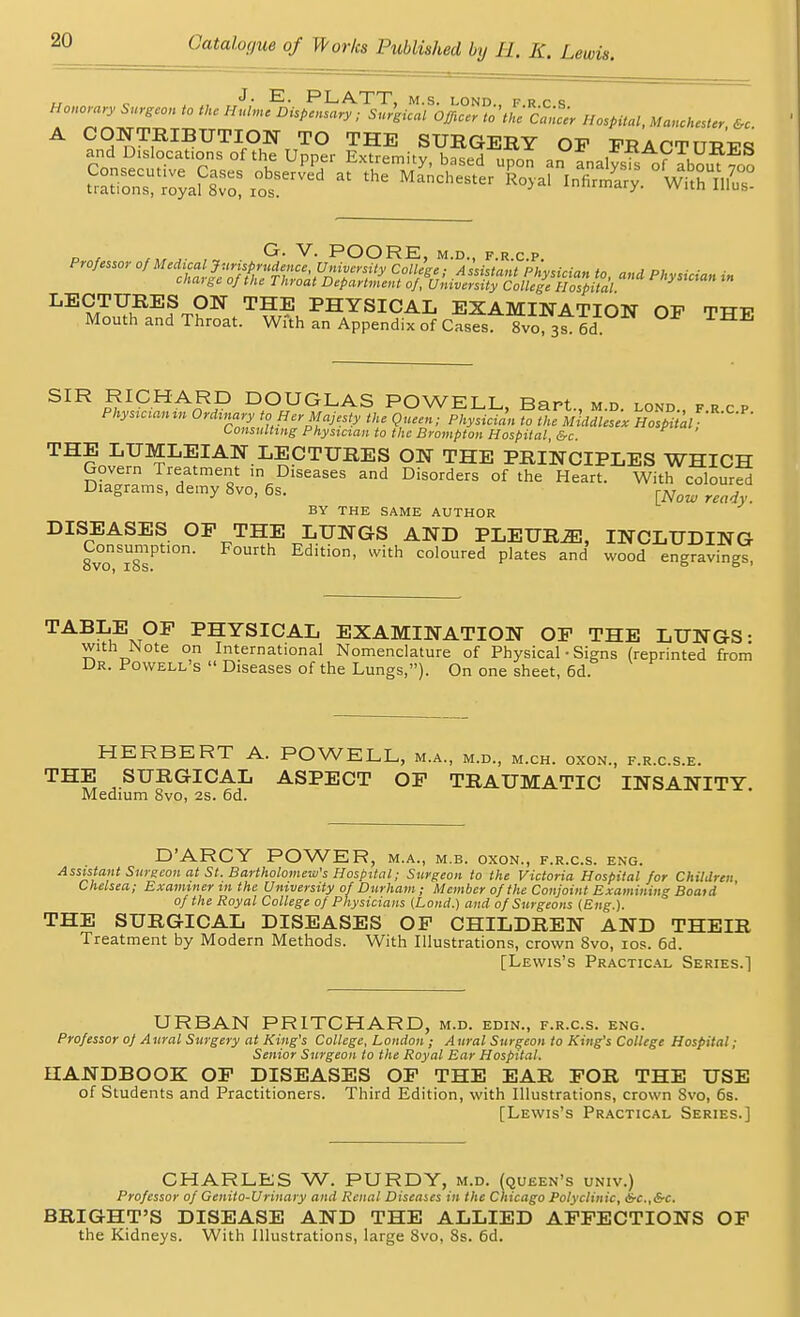 , J- E- PLATT, M.S. LOND., F R C S HonorarySurgeoniotUHulmcBispcnsary; Sur'gical Officer to'the CanlU Hospital, Manchester &c A CONTRIBUTION TO THE SURGERY OP FRACTURES andDislocat.ons of the Upper Extremity, based upo^ a, fnaWsis of 52 s^z&Z'Srat the Manchester *°>* ^«-ry. °wt°hun.r G. V. POORE, M.D., F.R.C.P. Professor ^^f^f^^^fy College Assistant ph idm cnaige o] the Throat Department of, University College Hospital LECTURES ON THE PHYSICAL EXAMINATION OF THF Mouth and Throat. With an Appendix of Cases. 8vo 376d SIR RICHARD DOUGLAS POWELL, Bart md lond fro Physiaanin Ordinary to Her Majesty the Queen; Physician Tofuulu^ Hospital ^ Consulting Physician to the Brompton Hospital, &c THE LUMLEIAN LECTURES ON THE PRINCIPLES WHICH Govern Treatment >n Diseases and Disorders of the Heart. With coloured Diagrams, demy 8vo, 6s. [Now m ,, BY THE SAME AUTHOR DISEASES OF THE LUNGS AND PLEURiE, INCLUDING 8vonSi8s1Ptl°n' Edition, with coloured plates and wood engravings, TABLE OF PHYSICAL EXAMINATION OF THE LUNGS- with Note on International Nomenclature of Physical • Signs (reprinted from Dr. Powell's  Diseases of the Lungs,). On one sheet, 6d. HERBERT A. POWELL, m.a., m.d., m.ch. oxon., f.r.c.s.e. THS SUBGICAL ASPECT OF TRAUMATIC INSANITY. Medium 8vo, 2s. 6d. D'ARCY POWER, m.a., m.b. oxon., f.r.c.s. eng. Assistant Surgeon at St. Bartholomew's Hospital; Surgeon to the Victoria Hospital for Children Chelsea; Examiner in the University of Durham; Member of the Conjoint Examining Boatd of the Royal College of Physicians (Lond.) and of Surgeons (Eng.). THE SURGICAL DISEASES OF CHILDREN AND THEIR Treatment by Modern Methods. With Illustrations, crown 8vo, ios. 6d. [Lewis's Practical Series.] URBAN PRITCHARD, m.d. edin., f.r.c.s. eng. Professor of Aural Surgery at King's College, London ; Aural Surgeon to King's College Hospital; Senior Surgeon to the Royal Ear Hospital. HANDBOOK OF DISEASES OF THE EAR FOR THE USE of Students and Practitioners. Third Edition, with Illustrations, crown Svo, 6s. [Lewis's Practical Series.] CHARLES W. PURDY, m.d. (queen's univ.) Professor of Genito-Urinary and Renal Diseases in the Chicago Polyclinic, &c.,&c. BRIGHT'S DISEASE AND THE ALLIED AFFECTIONS OF