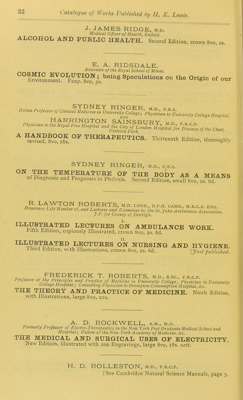 J. JAMES RIDGE, m.d. Medical Officer 0/ Health, Enfield ALCOHOL AND PUBLIC HEALTH. Second Edition, crown 8vo, u. E. A. RIDSDALE. _ Associate of the Royal School of Mines. ™&£J^£™2Zj»*>* peculations on «ho Origin of oor Holm, Pmf„,„ ,j CUm3uS,^,lj,,Sri^Smg^ c.U.g, BaflM, HARRINGTON SAIN^RTtrv *„ „ A ^fv^S °P THEBAPEUTICS. T„i„ee„,„ Edition, t„OT0Ughly SYDNEY RINGER, m.d., f.r.s. ON THE TEMPERATURE OF THE BODY AS A MEANS of Diagnosis and Prognosis in Phthisis. Second Edition small SvoNs 6d R. LAWTON ROBERTS, m.d. lond., d.p.h. camb m r c s eng Honorary Life Member of, and Lecturer an/Examiner to, hie sAln^atcf^o^, J-P. for County of Denbigh. ILLftSt^ted lectures on ambulance work. *ifth Edition, copiously Illustrated, crown 8vo, 2s. 6d. ILIS'-SJS^TED- LTECTURES ON NURSING AND HYGIENE itnrd Edition, with Illustrations, crown 8vo, 2s. 6d. [Just published. FREDERICK T. ROBERTS, m.d., b.sc, f.r.c.p. Professor of the Principles and Practice of Medicine in University College; Physician to University college Hospital; Consulting Physician to Brompton Consumption Hospital &c THE THEORY AND PRACTICE OP MEDICINE. Ninth Edition, with Illustrations, large 8vo, 21s. A. D. ROCKWELL, a.m., m.d. Formerly Professor of Electro-Therapeutics in the New York Post Graduate Medical School and Hospital; Fellow of the New York Academy of Medicine. &c. THE MEDICAL AND SURGICAL USES OP ELECTRICITY. New Edition, illustrated with 200 Engravings, large 8vo, 18s. nett. H. D. ROLLESTON, m.d., f.r.c.p. [See Cambridge Natural Science Manuals, page 5.